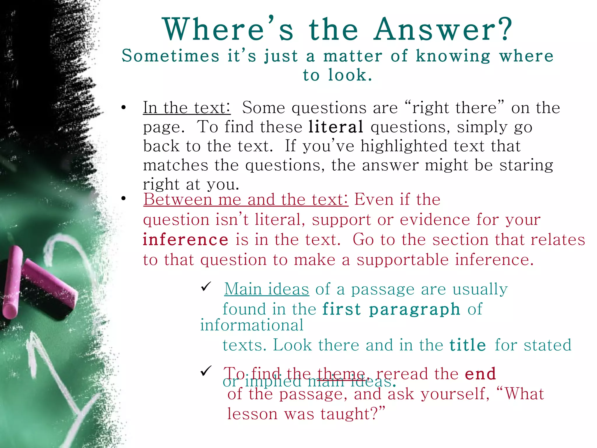 Where’s the Answer? Sometimes it’s just a matter of knowing where to look. In the text:   Some questions are “right there” on the page.  To find these  literal  questions, simply go back to the text.  If you’ve highlighted text that matches the questions, the answer might be staring right at you . Between me and the text:  Even if the  question isn’t literal, support or evidence for your  inference  is in the text.  Go to the section that relates to that question to make a supportable inference.   Main ideas  of a passage are usually  found in the  first paragraph  of informational  texts. Look there and in the  title  for stated  or implied main ideas . To find the  theme , reread the  end of the passage, and ask yourself, “What  lesson was taught?” 