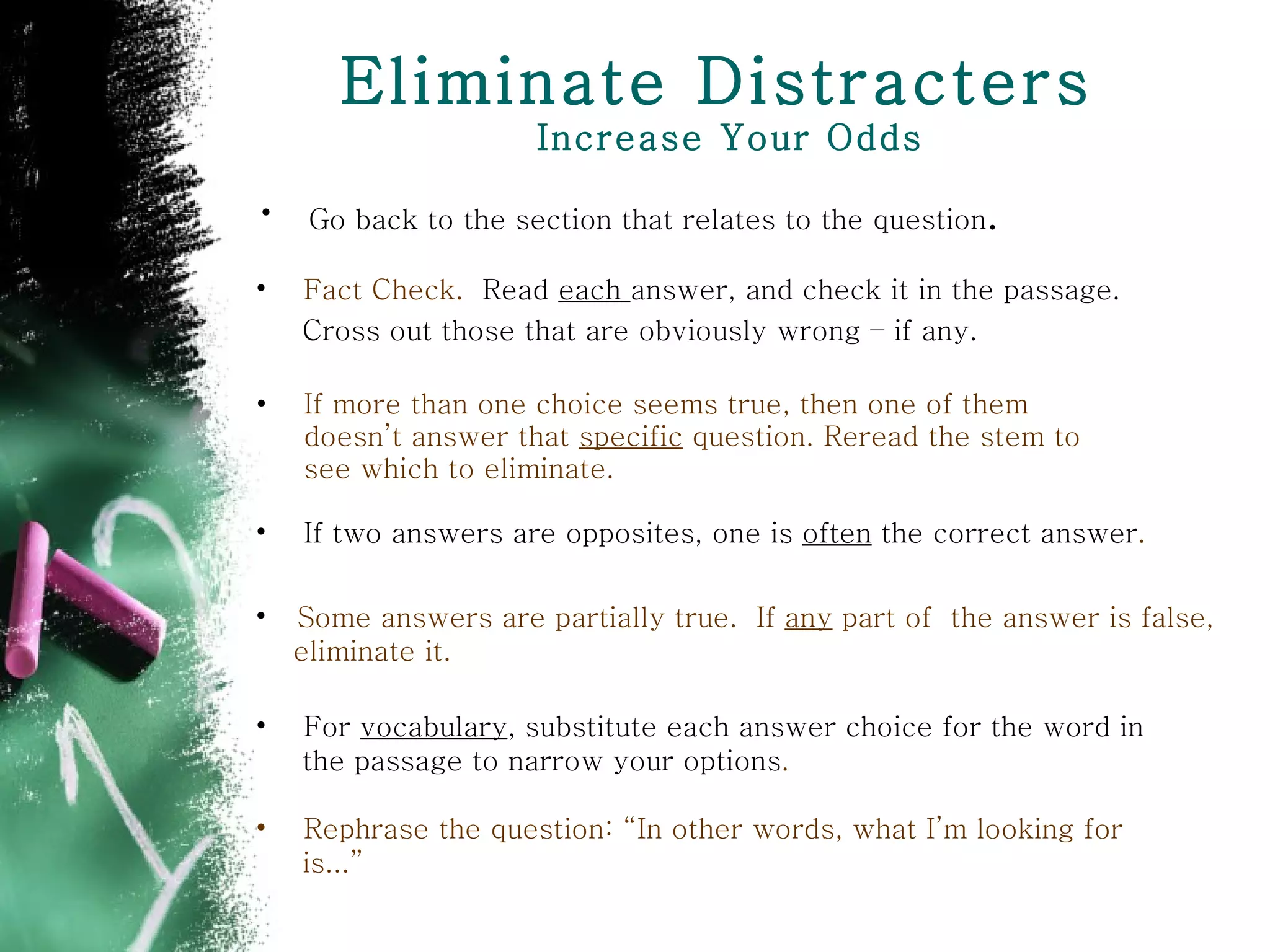 Eliminate Distracters  Increase Your Odds If more than one choice seems true, then one of them doesn’t answer that  specific  question. Reread the stem to see which to eliminate. If two answers are opposites, one is  often  the correct answer . Fact Check.  Read  each  answer, and check it in the passage. Cross out those that are obviously wrong – if any.   Some answers are partially true.  If  any  part of  the answer is false,  eliminate it. For  vocabulary , substitute each answer choice for the word in  the passage to narrow your options . Rephrase the question: “In other words, what I’m looking for  is...” Go back to the section that relates to the question . 