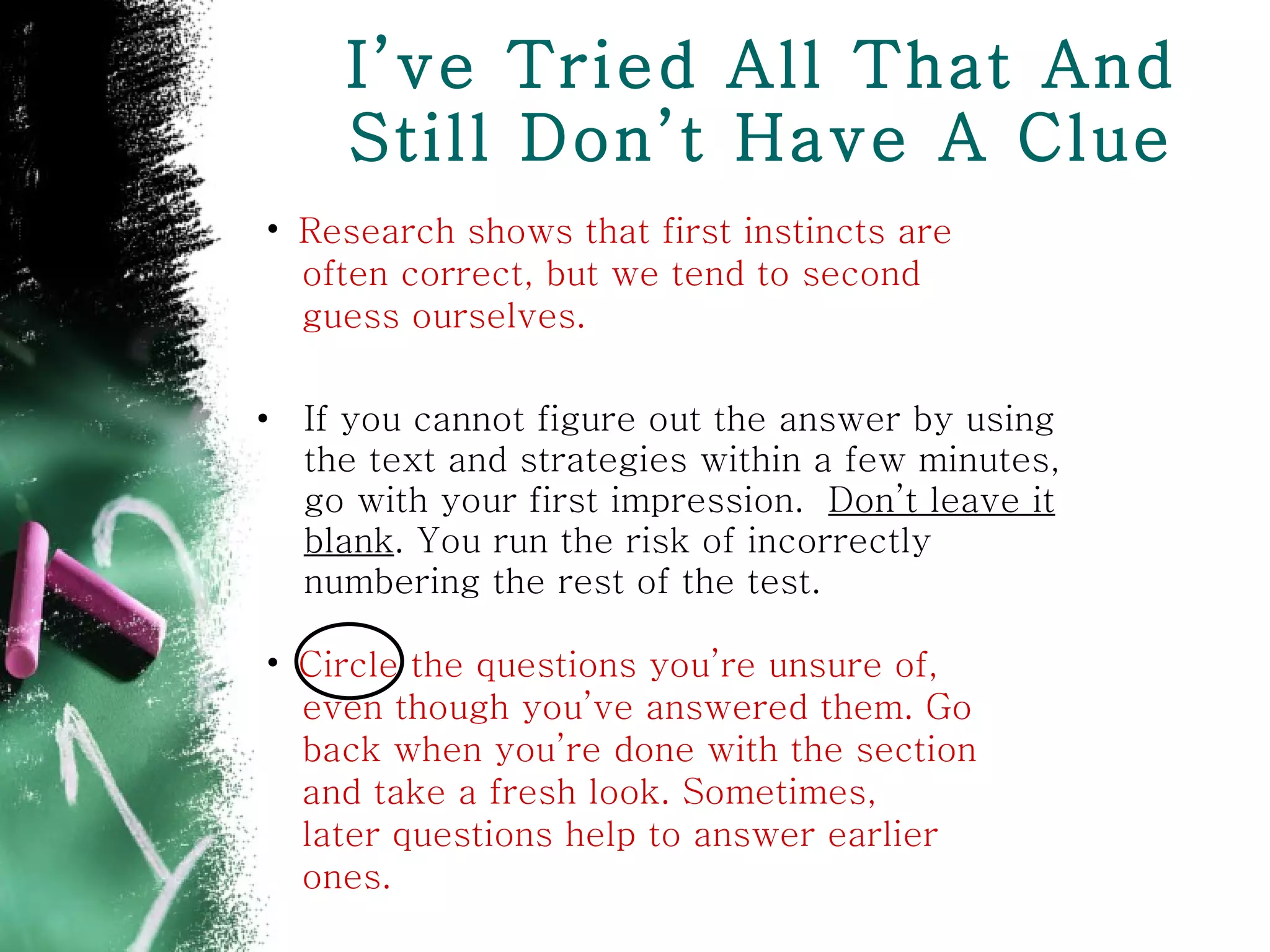 I’ve Tried All That And Still Don’t Have A Clue If you cannot figure out the answer by using the text and strategies within a few minutes, go with your first impression.  Don’t leave it blank . You run the risk of incorrectly numbering the rest of the test. Circle the questions you’re unsure of, even though you’ve answered them. Go  back when you’re done with the section  and take a fresh look. Sometimes,  later questions help to answer earlier  ones. Research shows that first instincts are  often correct, but we tend to second  guess ourselves. 