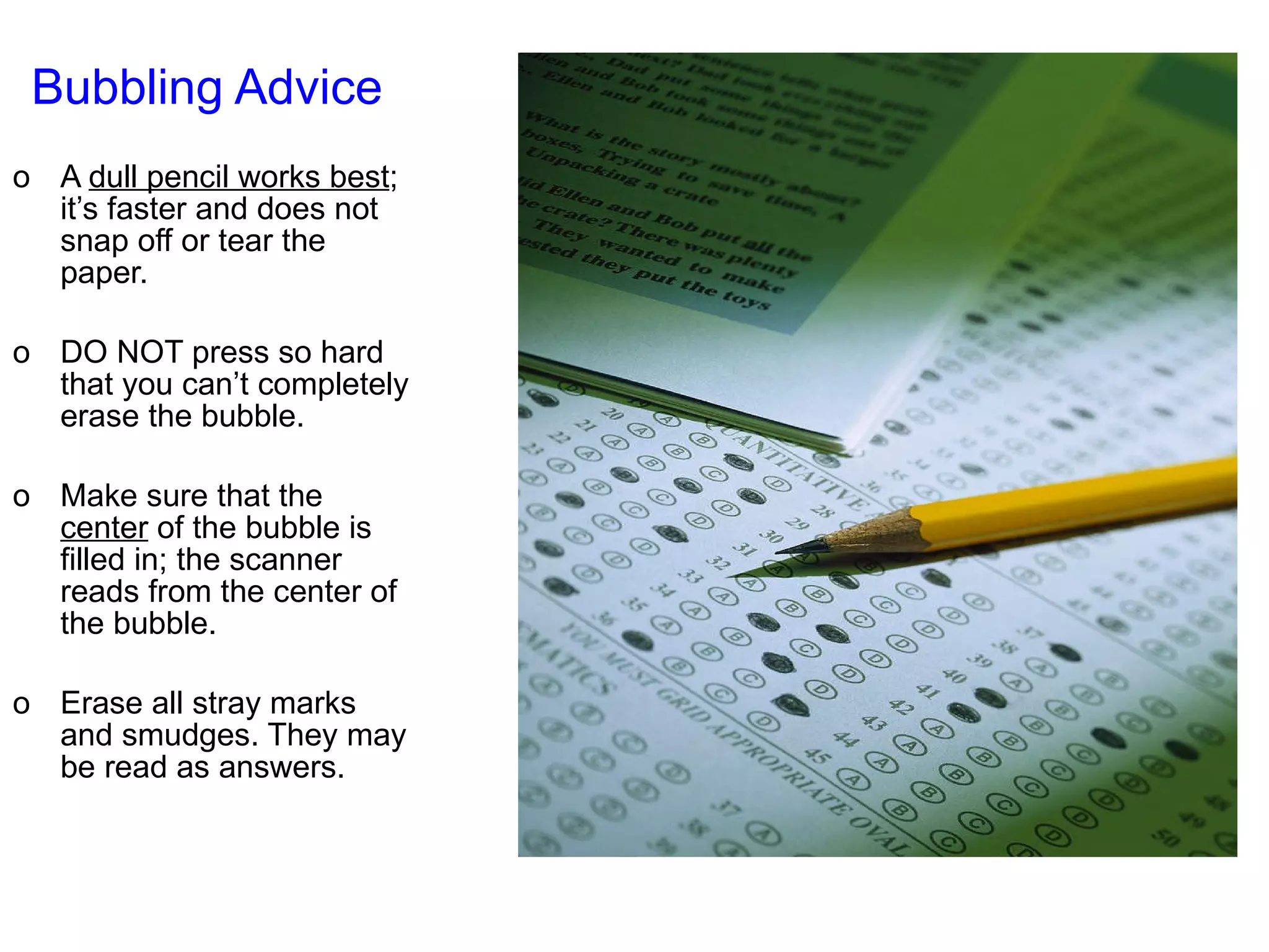 Bubbling Advice   A  dull pencil works best ; it’s faster and does not snap off or tear the paper. DO NOT press so hard that you can’t completely erase the bubble. Make sure that the  center  of the bubble is filled in; the scanner reads from the center of the bubble. Erase all stray marks and smudges. They may be read as answers. 