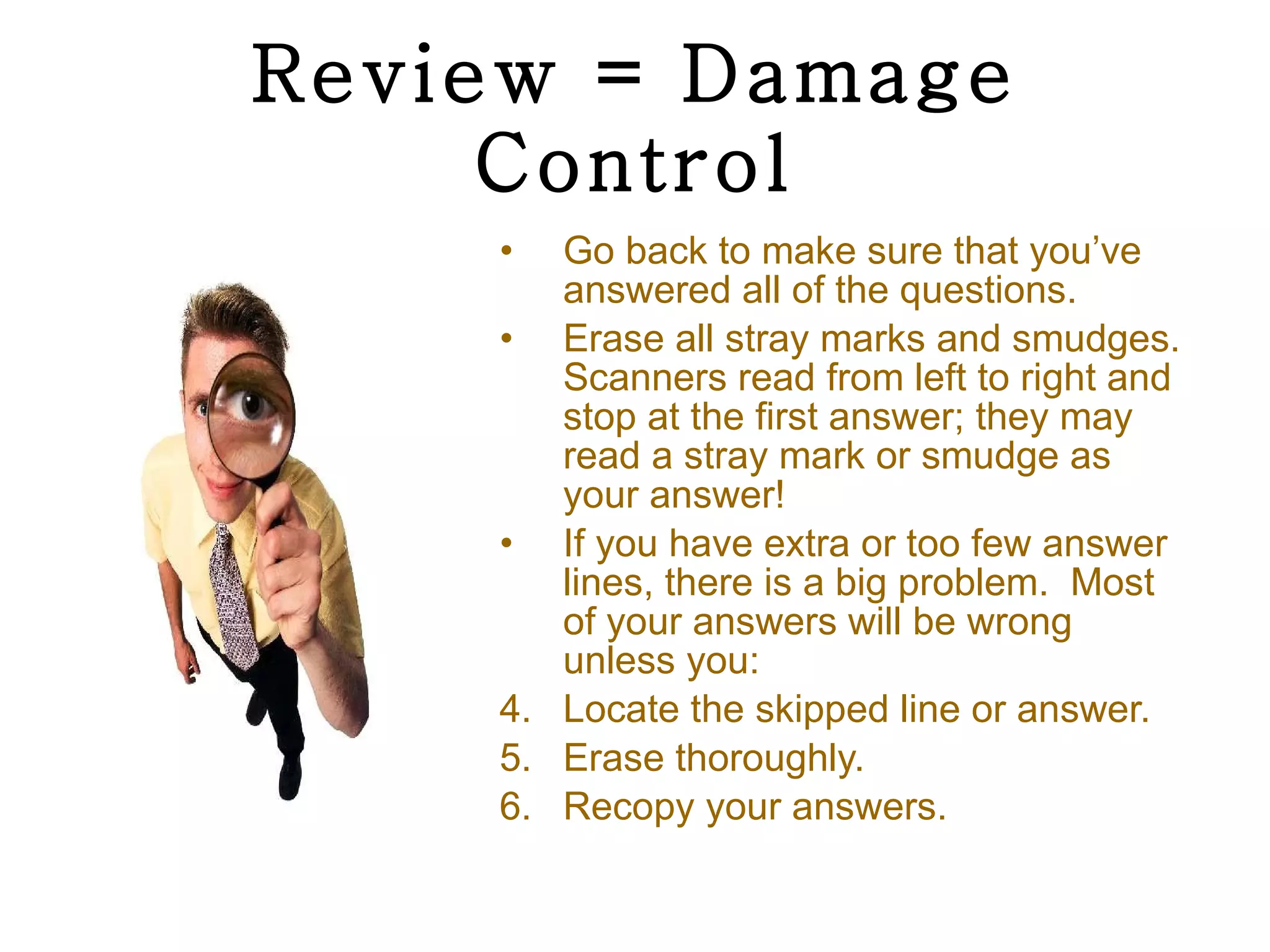 Review = Damage Control Go back to make sure that you’ve answered all of the questions. Erase all stray marks and smudges. Scanners read from left to right and stop at the first answer; they may read a stray mark or smudge as your answer! If you have extra or too few answer lines, there is a big problem.  Most of your answers will be wrong unless you: Locate the skipped line or answer. Erase thoroughly. Recopy your answers. 