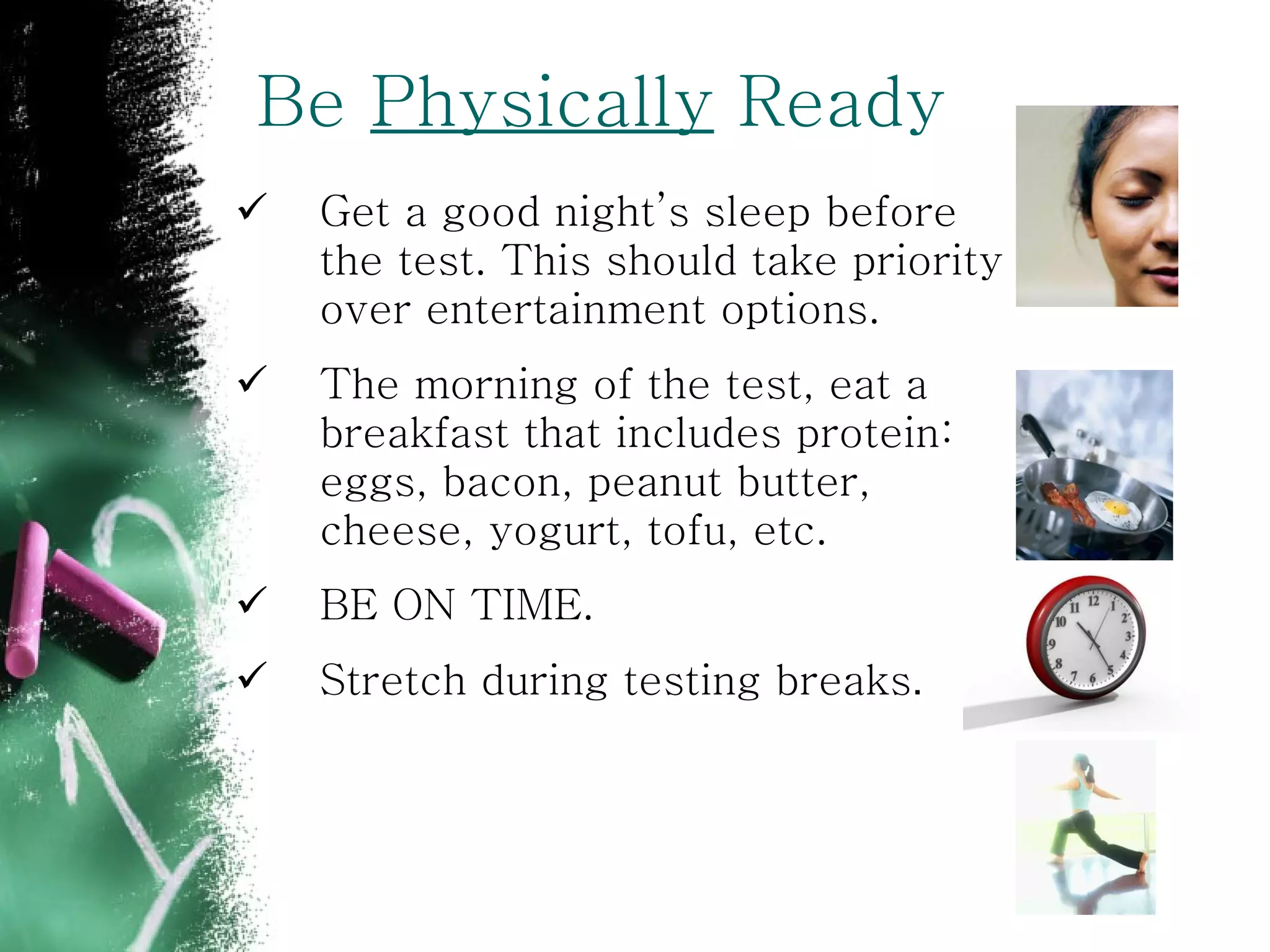 Be  Physically  Ready Get a good night’s sleep before the test. This should take priority over entertainment options. The morning of the test, eat a breakfast that includes protein:  eggs, bacon, peanut butter, cheese, yogurt, tofu, etc. BE ON TIME. Stretch during testing breaks . 