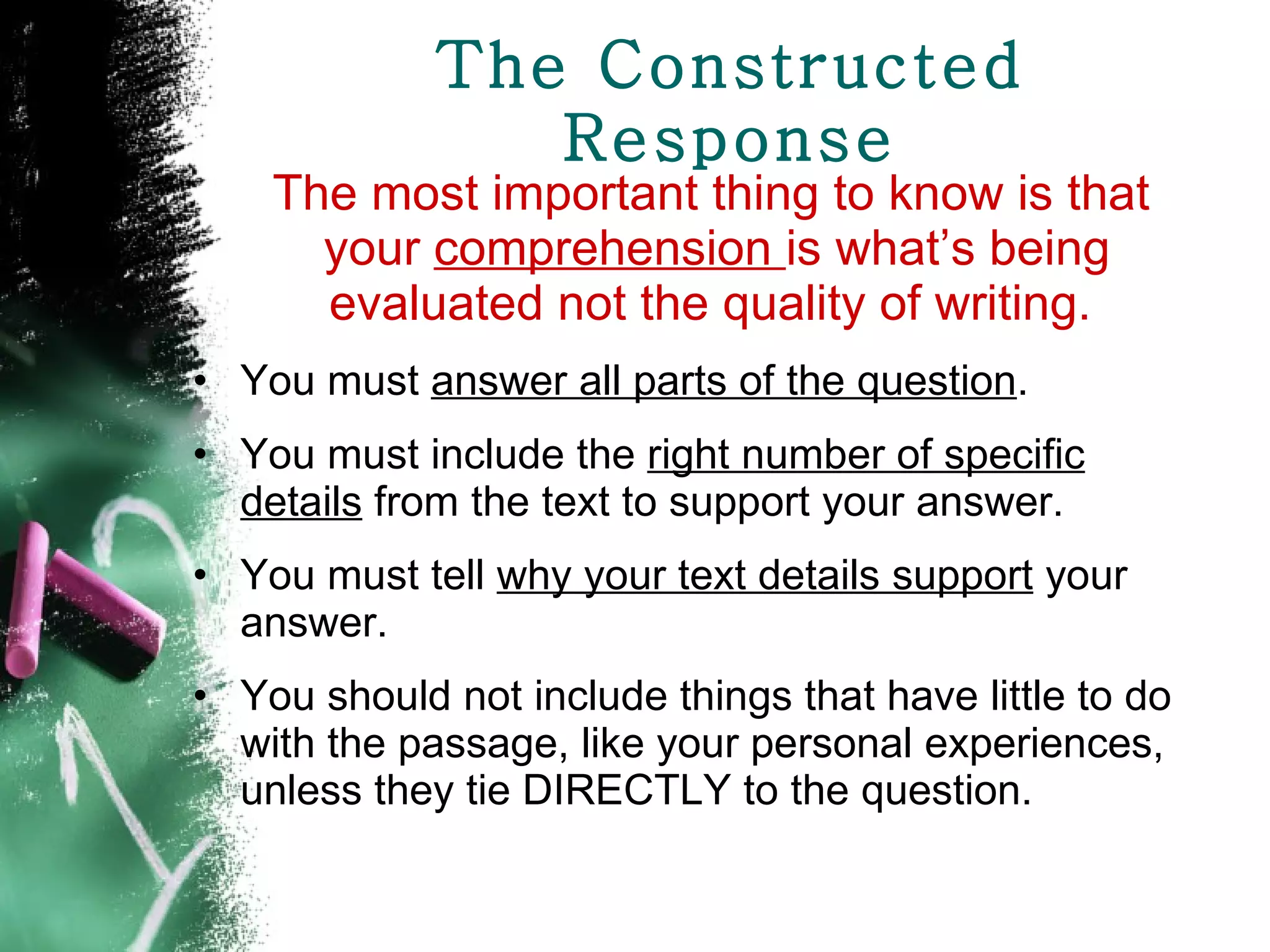 The Constructed Response The most important thing to know is that your  comprehension  is what’s being evaluated not the quality of writing.  You must  answer all parts of the question . You must include the  right number of specific details  from the text to support your answer. You must tell  why your text details support  your answer. You should not include things that have little to do with the passage, like your personal experiences, unless they tie DIRECTLY to the question. 