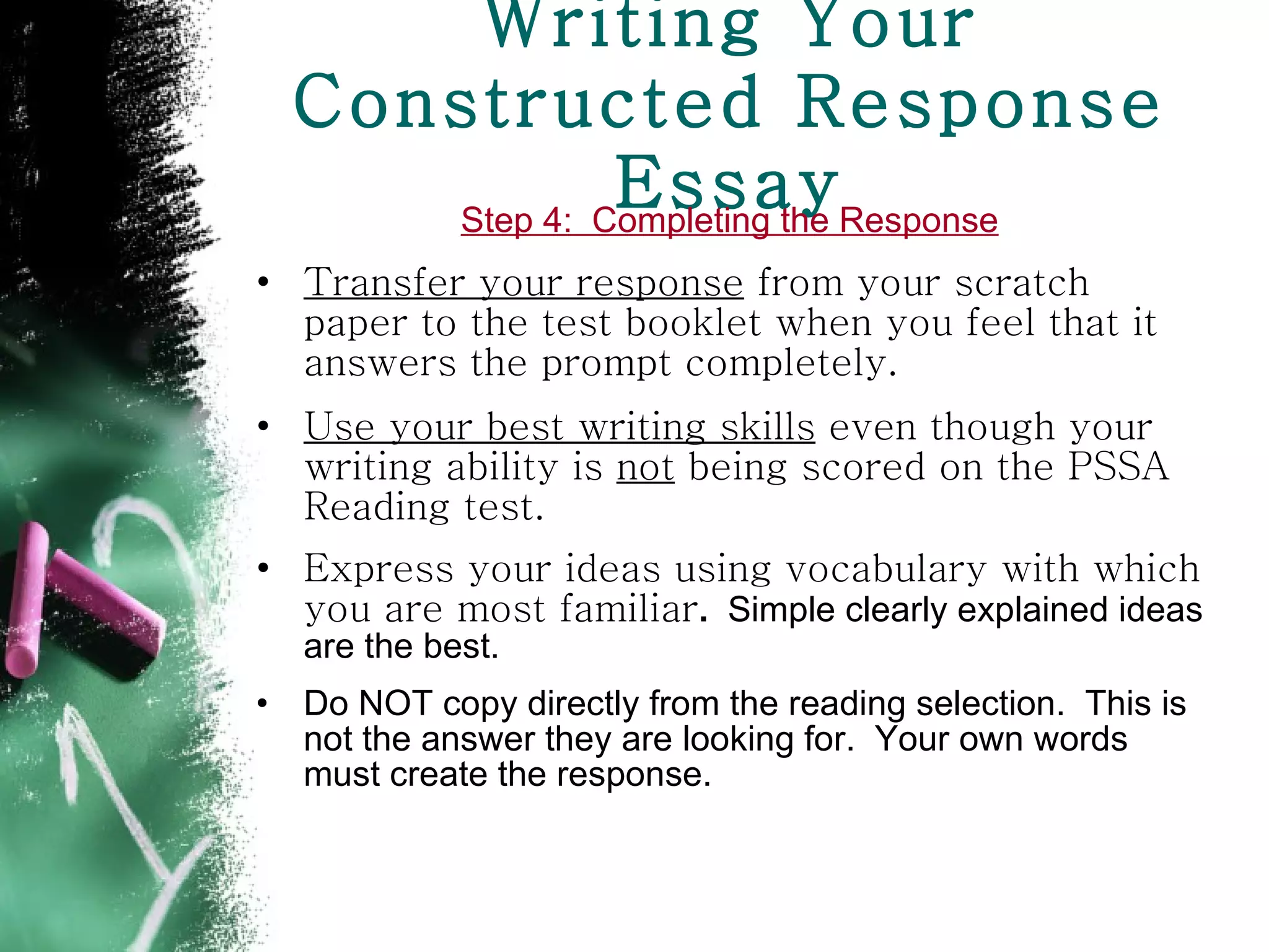 Writing Your Constructed Response Essay Step 4:  Completing the Response Transfer your response  from your scratch paper to the test booklet when you feel that it answers the prompt completely. Use your best writing skills  even though your writing ability is  not  being scored on the PSSA Reading test.  Express your ideas using vocabulary with which you are most familiar .  Simple clearly explained ideas are the best. Do NOT copy directly from the reading selection.  This is not the answer they are looking for.  Your own words must create the response.  