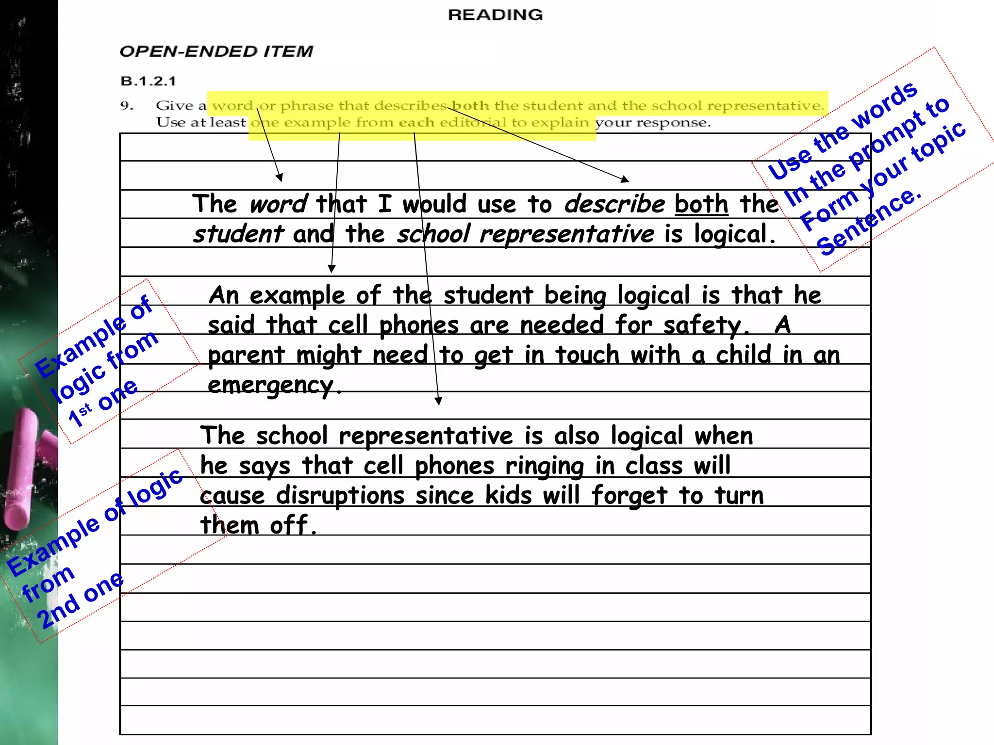 The  word  that I would use to  describe  both  the  student  and the  school representative  is logical. An example of the student being logical is that he  said that cell phones are needed for safety.  A  parent might need to get in touch with a child in an  emergency. The school representative is also logical when he says that cell phones ringing in class will cause disruptions since kids will forget to turn them off. Use the words In the prompt to  Form your topic  Sentence. Example of logic from 1 st  one Example of logic from 2nd one 