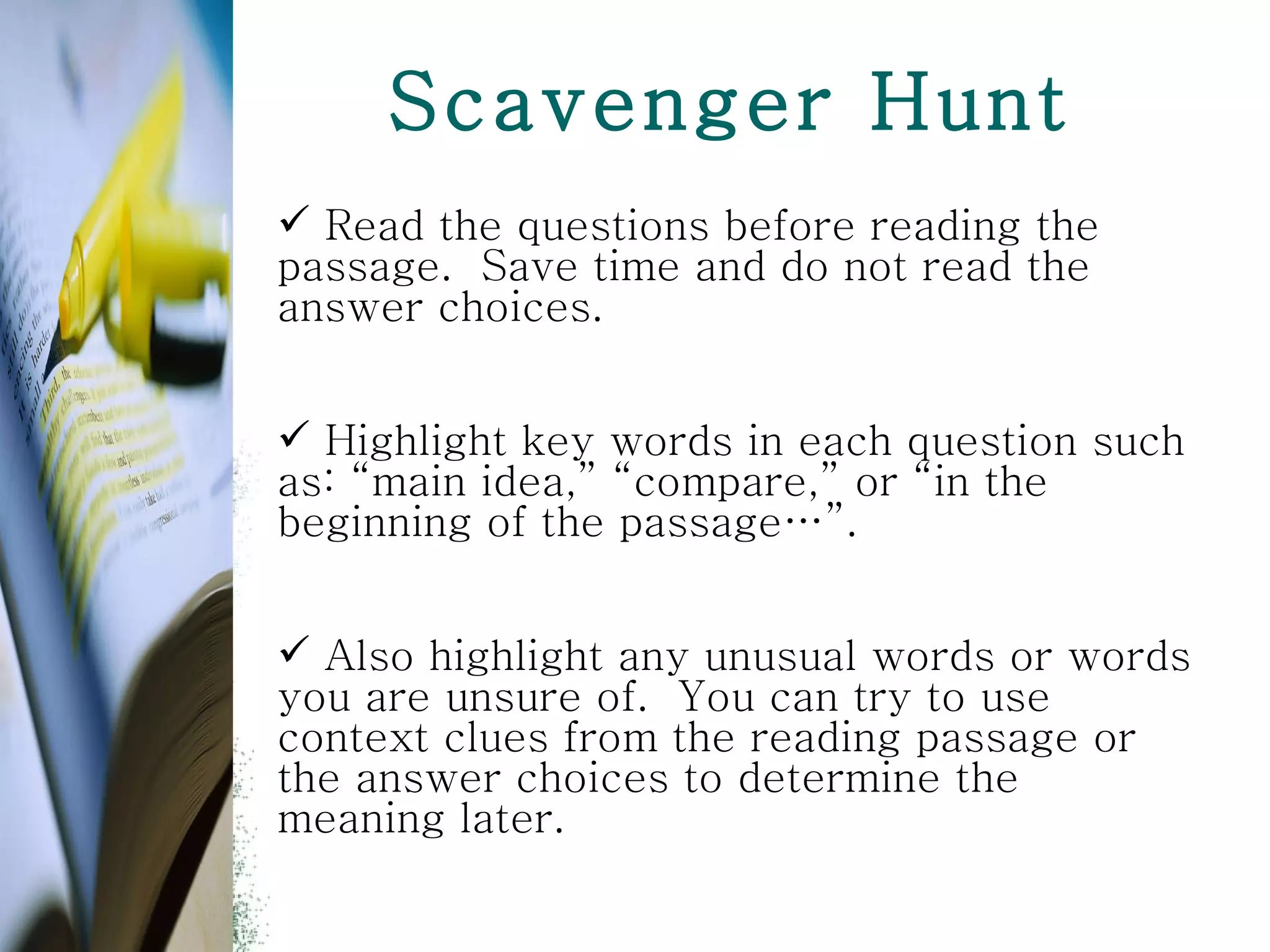 Scavenger Hunt Read the questions before reading the passage.  Save time and do not read the answer choices.  Highlight key words in each question such as: “main idea,” “compare,” or “in the beginning of the passage…”.  Also highlight any unusual words or words you are unsure of.  You can try to use context clues from the reading passage or the answer choices to determine the meaning later.  