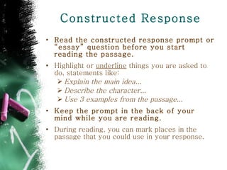 Constructed Response Read the constructed response prompt or “essay” question before you start reading the passage. Highlight or  underline  things you are asked to do, statements like: Explain the main idea...  Describe the character...  Use 3 examples from the passage... Keep the prompt in the back of your mind while you are reading. During reading, you can mark places in the passage that you could use in your response.  