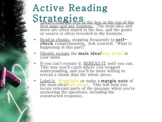 Active Reading Strategies Always read the text in the box at the top of the first page and any footnote.   The main idea and more are often stated in the box, and the genre or source is often revealed in the footnote.  Read in chunks , stopping frequently to  self-check  comprehension.  Ask yourself, “What is happening in this part?” Silently restate  the  main idea/ key point  in your mind.  If you can’t restate it,  REREAD IT  until you can. This way you’ll catch where you stopped understanding, and you’ll be more willing to reread a chunk than the whole piece. Label it .  Highlight  or make a  margin note  of the main idea/ key point .  This will help you locate relevant parts of the passage when you’re answering the questions, including the constructed response. 