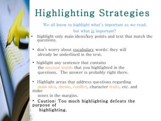 Highlighting Strategies We all know to highlight what’s important as we read,  but what  is  important?  highlight only main ideas/key points and text that match the questions.   highlight any sentence that contains the  unusual words  that you highlighted in the  questions.  The answer is probably right there. don’t worry about  vocabulary  words; they will  already be underlined in the text. Highlight areas that address questions regarding main idea ,  theme ,  conflict , character  traits , etc. and make notes in the margins.  Caution: Too much highlighting defeats the purpose of  highlighting.  