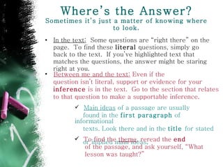 Where’s the Answer? Sometimes it’s just a matter of knowing where to look. In the text:   Some questions are “right there” on the page.  To find these  literal  questions, simply go back to the text.  If you’ve highlighted text that matches the questions, the answer might be staring right at you . Between me and the text:  Even if the  question isn’t literal, support or evidence for your  inference  is in the text.  Go to the section that relates to that question to make a supportable inference.   Main ideas  of a passage are usually  found in the  first paragraph  of informational  texts. Look there and in the  title  for stated  or implied main ideas . To find the  theme , reread the  end of the passage, and ask yourself, “What  lesson was taught?” 