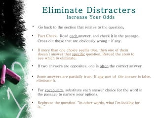 Eliminate Distracters  Increase Your Odds If more than one choice seems true, then one of them doesn’t answer that  specific  question. Reread the stem to see which to eliminate. If two answers are opposites, one is  often  the correct answer . Fact Check.  Read  each  answer, and check it in the passage. Cross out those that are obviously wrong – if any.   Some answers are partially true.  If  any  part of  the answer is false,  eliminate it. For  vocabulary , substitute each answer choice for the word in  the passage to narrow your options . Rephrase the question: “In other words, what I’m looking for  is...” Go back to the section that relates to the question . 