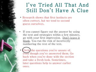 I’ve Tried All That And Still Don’t Have A Clue If you cannot figure out the answer by using the text and strategies within a few minutes, go with your first impression.  Don’t leave it blank . You run the risk of incorrectly numbering the rest of the test. Circle the questions you’re unsure of, even though you’ve answered them. Go  back when you’re done with the section  and take a fresh look. Sometimes,  later questions help to answer earlier  ones. Research shows that first instincts are  often correct, but we tend to second  guess ourselves. 