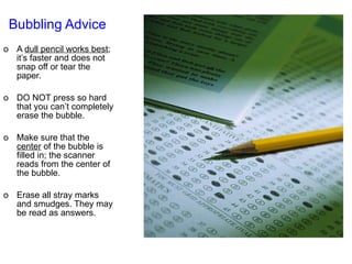 Bubbling Advice   A  dull pencil works best ; it’s faster and does not snap off or tear the paper. DO NOT press so hard that you can’t completely erase the bubble. Make sure that the  center  of the bubble is filled in; the scanner reads from the center of the bubble. Erase all stray marks and smudges. They may be read as answers. 