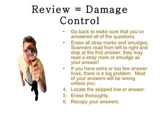 Review = Damage Control Go back to make sure that you’ve answered all of the questions. Erase all stray marks and smudges. Scanners read from left to right and stop at the first answer; they may read a stray mark or smudge as your answer! If you have extra or too few answer lines, there is a big problem.  Most of your answers will be wrong unless you: Locate the skipped line or answer. Erase thoroughly. Recopy your answers. 