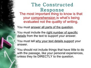 The Constructed Response The most important thing to know is that your  comprehension  is what’s being evaluated not the quality of writing.  You must  answer all parts of the question . You must include the  right number of specific details  from the text to support your answer. You must tell  why your text details support  your answer. You should not include things that have little to do with the passage, like your personal experiences, unless they tie DIRECTLY to the question. 