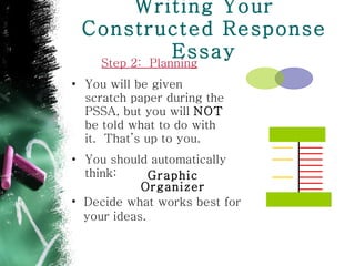 Writing Your Constructed Response Essay Step 2:  Planning You will be given scratch paper during the PSSA, but you will  NOT  be told what to do with it.  That’s up to you.  You should automatically think:  Graphic Organizer Decide what works best for  your ideas. 