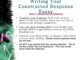 Writing Your Constructed Response Essay Step 4:  Completing the Response Transfer your response  from your scratch paper to the test booklet when you feel that it answers the prompt completely. Use your best writing skills  even though your writing ability is  not  being scored on the PSSA Reading test.  Express your ideas using vocabulary with which you are most familiar .  Simple clearly explained ideas are the best. Do NOT copy directly from the reading selection.  This is not the answer they are looking for.  Your own words must create the response.  