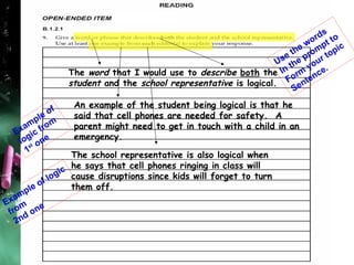 The  word  that I would use to  describe  both  the  student  and the  school representative  is logical. An example of the student being logical is that he  said that cell phones are needed for safety.  A  parent might need to get in touch with a child in an  emergency. The school representative is also logical when he says that cell phones ringing in class will cause disruptions since kids will forget to turn them off. Use the words In the prompt to  Form your topic  Sentence. Example of logic from 1 st  one Example of logic from 2nd one 