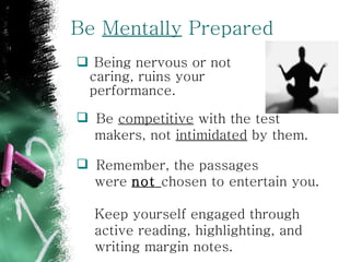 Be  Mentally  Prepared Being nervous or not caring, ruins your performance. Remember, the passages  were  not  chosen to entertain you.  Keep yourself engaged through  active reading, highlighting, and  writing margin notes.  Be  competitive  with the test  makers, not  intimidated  by them. 