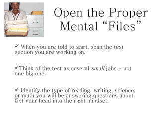 Open the Proper Mental “Files” When you are told to start, scan the test section you are working on.  Think of the test as several  small  jobs - not one big one.  Identify the type of reading, writing, science, or math you will be answering questions about. Get your head into the right mindset.  