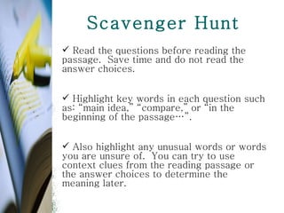 Scavenger Hunt Read the questions before reading the passage.  Save time and do not read the answer choices.  Highlight key words in each question such as: “main idea,” “compare,” or “in the beginning of the passage…”.  Also highlight any unusual words or words you are unsure of.  You can try to use context clues from the reading passage or the answer choices to determine the meaning later.  