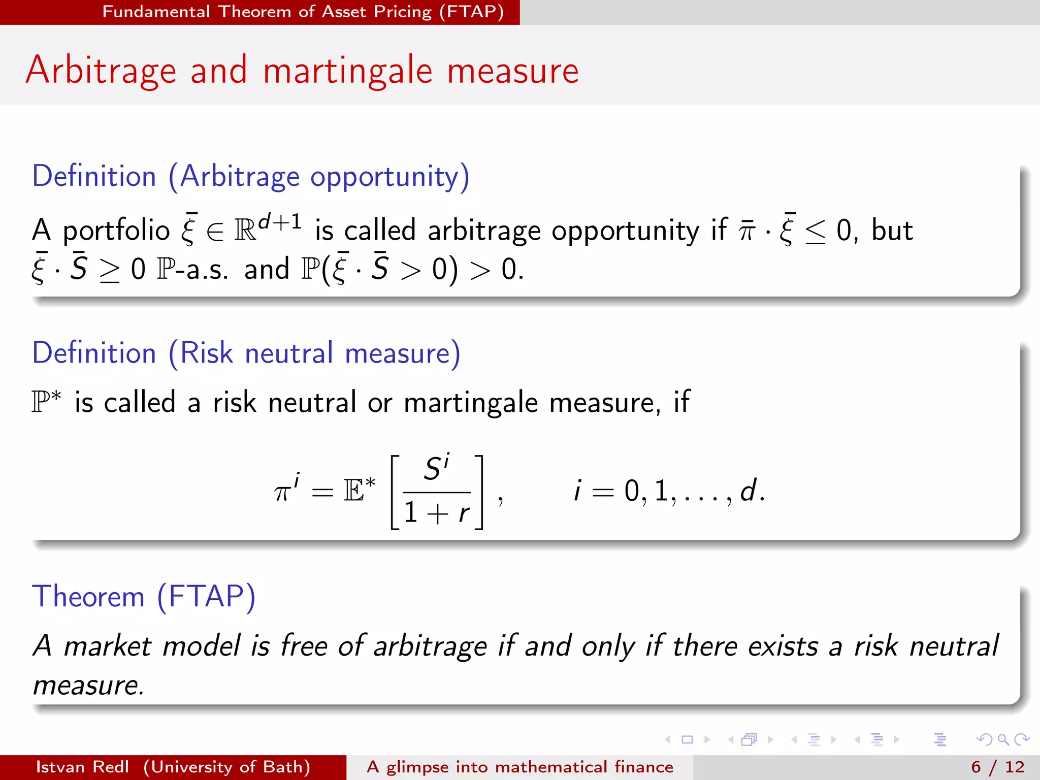 Fundamental Theorem of Asset Pricing (FTAP)

Arbitrage and martingale measure
Deﬁnition (Arbitrage opportunity)
¯
A portfolio ξ ∈ Rd+1 is called arbitrage opportunity if π · ξ ≤ 0, but
¯ ¯
¯ · S ≥ 0 P-a.s. and P(ξ · S > 0) > 0.
¯ ¯
¯
ξ
Deﬁnition (Risk neutral measure)
P∗ is called a risk neutral or martingale measure, if
π i = E∗

Si
,
1+r

i = 0, 1, . . . , d .

Theorem (FTAP)
A market model is free of arbitrage if and only if there exists a risk neutral
measure.
Istvan Redl (University of Bath)

A glimpse into mathematical ﬁnance

6 / 12

 