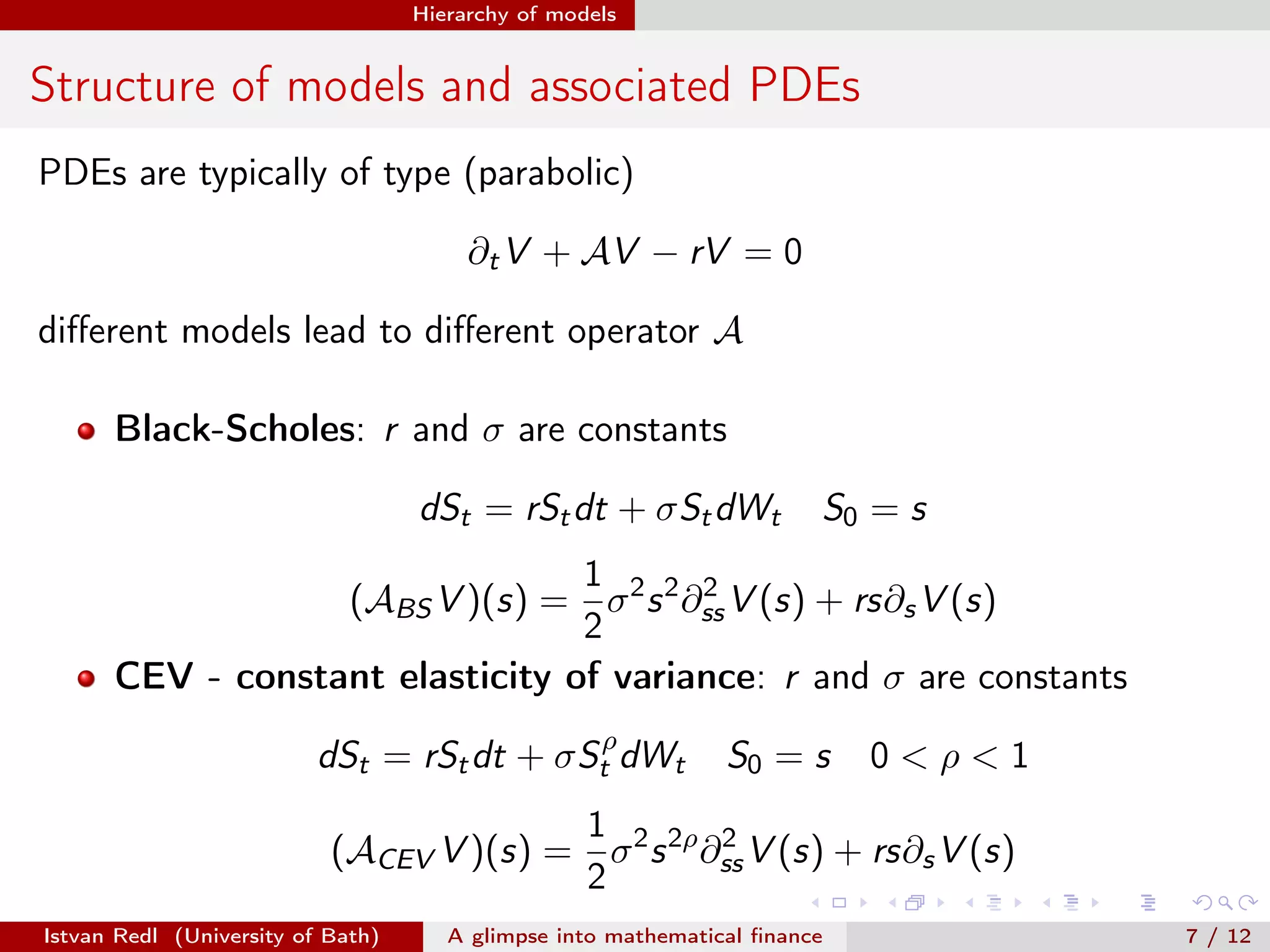 Hierarchy of models

Structure of models and associated PDEs
PDEs are typically of type (parabolic)
∂t V + AV − rV = 0
diﬀerent models lead to diﬀerent operator A
Black-Scholes: r and σ are constants
dSt = rSt dt + σSt dWt

S0 = s

1
2
(ABS V )(s) = σ 2 s 2 ∂ss V (s) + rs∂s V (s)
2
CEV - constant elasticity of variance: r and σ are constants
dSt = rSt dt + σStρ dWt

S0 = s

0<ρ<1

1
2
(ACEV V )(s) = σ 2 s 2ρ ∂ss V (s) + rs∂s V (s)
2
Istvan Redl (University of Bath)

A glimpse into mathematical ﬁnance

7 / 12

 