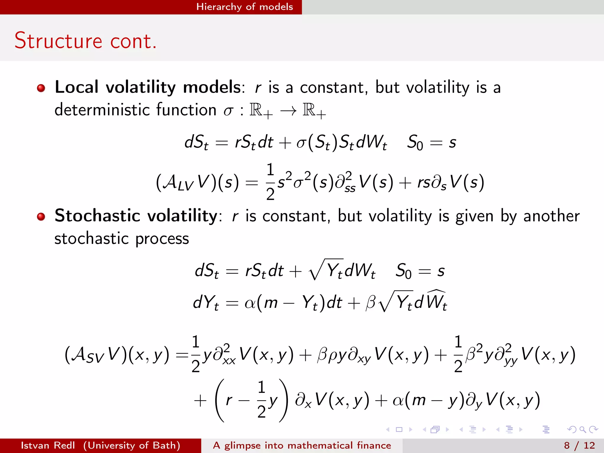 Hierarchy of models

Structure cont.
Local volatility models: r is a constant, but volatility is a
deterministic function σ : R+ → R+
dSt = rSt dt + σ(St )St dWt

S0 = s

1
2
(ALV V )(s) = s 2 σ 2 (s)∂ss V (s) + rs∂s V (s)
2
Stochastic volatility: r is constant, but volatility is given by another
stochastic process
Yt dWt

S0 = s

dYt = α(m − Yt )dt + β

Yt d W t

dSt = rSt dt +

1 2
1
2
(ASV V )(x, y ) = y ∂xx V (x, y ) + βρy ∂xy V (x, y ) + β 2 y ∂yy V (x, y )
2
2
1
+ r − y ∂x V (x, y ) + α(m − y )∂y V (x, y )
2
Istvan Redl (University of Bath)

A glimpse into mathematical ﬁnance

8 / 12

 