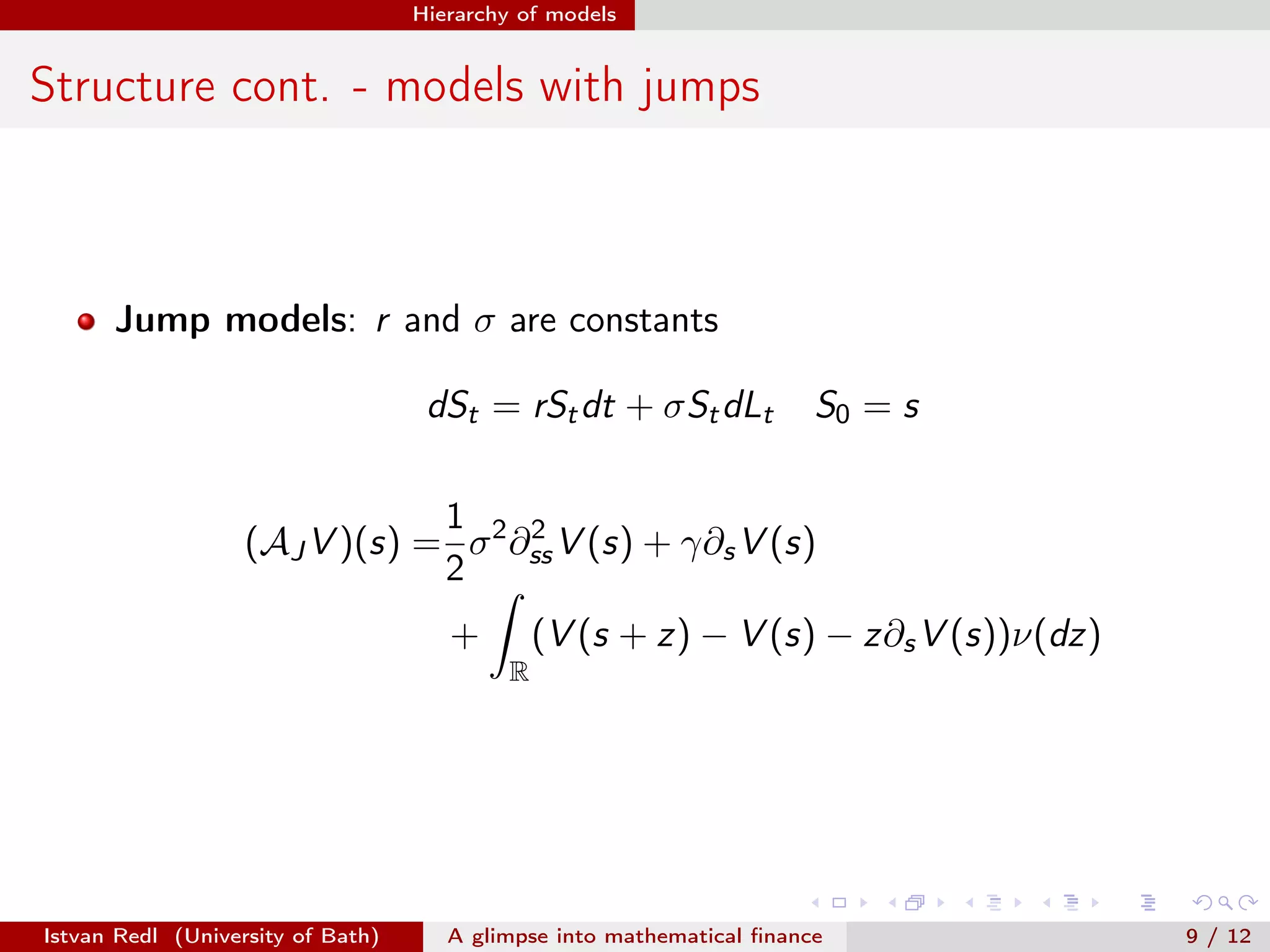 Hierarchy of models

Structure cont. - models with jumps

Jump models: r and σ are constants
dSt = rSt dt + σSt dLt

S0 = s

1
2
(AJ V )(s) = σ 2 ∂ss V (s) + γ∂s V (s)
2
(V (s + z) − V (s) − z∂s V (s))ν(dz)

+
R

Istvan Redl (University of Bath)

A glimpse into mathematical ﬁnance

9 / 12

 