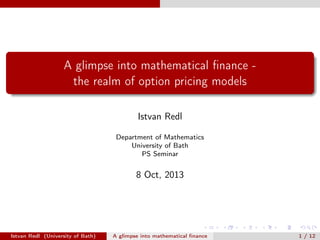 A glimpse into mathematical ﬁnance the realm of option pricing models
Istvan Redl
Department of Mathematics
University of Bath
PS Seminar

8 Oct, 2013

Istvan Redl (University of Bath)

A glimpse into mathematical ﬁnance

1 / 12

 
