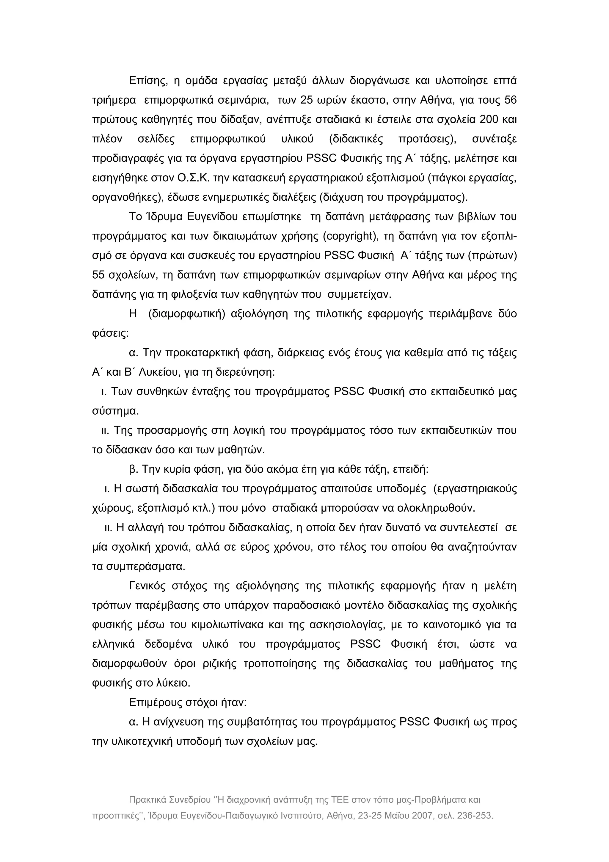 Πρακτικά Συνεδρίου ‘’Η διαχρονική ανάπτυξη της ΤΕΕ στον τόπο μας-Προβλήματα και
προοπτικές’’, Ίδρυμα Ευγενίδου-Παιδαγωγικό Ινστιτούτο, Αθήνα, 23-25 Μαΐου 2007, σελ. 236-253.
Επίσης, η ομάδα εργασίας μεταξύ άλλων διοργάνωσε και υλοποίησε επτά
τριήμερα επιμορφωτικά σεμινάρια, των 25 ωρών έκαστο, στην Αθήνα, για τους 56
πρώτους καθηγητές που δίδαξαν, ανέπτυξε σταδιακά κι έστειλε στα σχολεία 200 και
πλέον σελίδες επιμορφωτικού υλικού (διδακτικές προτάσεις), συνέταξε
προδιαγραφές για τα όργανα εργαστηρίου PSSC Φυσικής της Α΄ τάξης, μελέτησε και
εισηγήθηκε στον Ο.Σ.Κ. την κατασκευή εργαστηριακού εξοπλισμού (πάγκοι εργασίας,
οργανοθήκες), έδωσε ενημερωτικές διαλέξεις (διάχυση του προγράμματος).
Το Ίδρυμα Ευγενίδου επωμίστηκε τη δαπάνη μετάφρασης των βιβλίων του
προγράμματος και των δικαιωμάτων χρήσης (copyright), τη δαπάνη για τον εξοπλι-
σμό σε όργανα και συσκευές του εργαστηρίου PSSC Φυσική Α΄ τάξης των (πρώτων)
55 σχολείων, τη δαπάνη των επιμορφωτικών σεμιναρίων στην Αθήνα και μέρος της
δαπάνης για τη φιλοξενία των καθηγητών που συμμετείχαν.
Η (διαμορφωτική) αξιολόγηση της πιλοτικής εφαρμογής περιλάμβανε δύο
φάσεις:
α. Την προκαταρκτική φάση, διάρκειας ενός έτους για καθεμία από τις τάξεις
Α΄ και Β΄ Λυκείου, για τη διερεύνηση:
ι. Των συνθηκών ένταξης του προγράμματος ΡSSC Φυσική στο εκπαιδευτικό μας
σύστημα.
ιι. Της προσαρμογής στη λογική του προγράμματος τόσο των εκπαιδευτικών που
το δίδασκαν όσο και των μαθητών.
β. Την κυρία φάση, για δύο ακόμα έτη για κάθε τάξη, επειδή:
ι. Η σωστή διδασκαλία του προγράμματος απαιτούσε υποδομές (εργαστηριακούς
χώρους, εξοπλισμό κτλ.) που μόνο σταδιακά μπορούσαν να ολοκληρωθούν.
ιι. Η αλλαγή του τρόπου διδασκαλίας, η οποία δεν ήταν δυνατό να συντελεστεί σε
μία σχολική χρονιά, αλλά σε εύρος χρόνου, στο τέλος του οποίου θα αναζητούνταν
τα συμπεράσματα.
Γενικός στόχος της αξιολόγησης της πιλοτικής εφαρμογής ήταν η μελέτη
τρόπων παρέμβασης στο υπάρχον παραδοσιακό μοντέλο διδασκαλίας της σχολικής
φυσικής μέσω του κιμολιωπίνακα και της ασκησιολογίας, με το καινοτομικό για τα
ελληνικά δεδομένα υλικό του προγράμματος PSSC Φυσική έτσι, ώστε να
διαμορφωθούν όροι ριζικής τροποποίησης της διδασκαλίας του μαθήματος της
φυσικής στο λύκειο.
Επιμέρους στόχοι ήταν:
α. Η ανίχνευση της συμβατότητας του προγράμματος PSSC Φυσική ως προς
την υλικοτεχνική υποδομή των σχολείων μας.
 