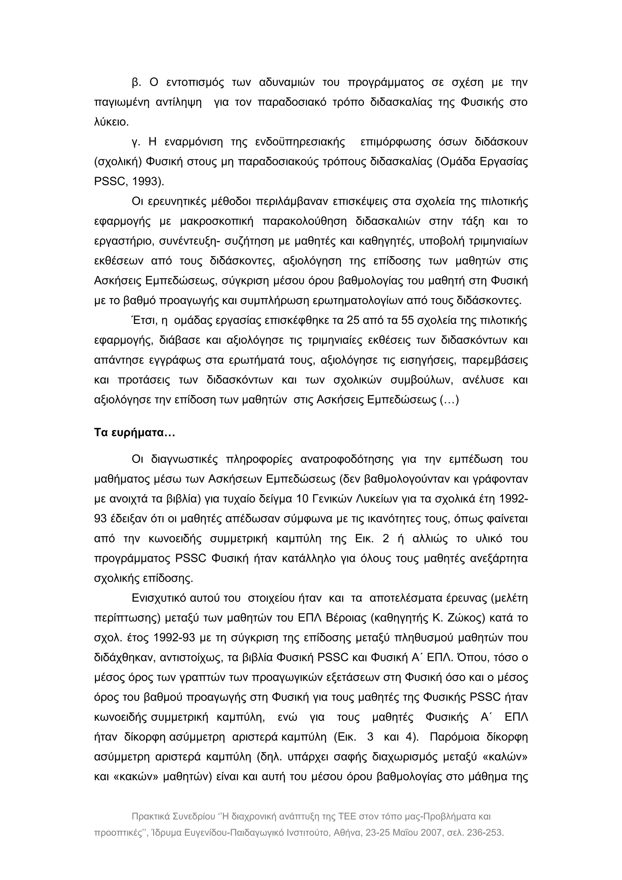 Πρακτικά Συνεδρίου ‘’Η διαχρονική ανάπτυξη της ΤΕΕ στον τόπο μας-Προβλήματα και
προοπτικές’’, Ίδρυμα Ευγενίδου-Παιδαγωγικό Ινστιτούτο, Αθήνα, 23-25 Μαΐου 2007, σελ. 236-253.
β. Ο εντοπισμός των αδυναμιών του προγράμματος σε σχέση με την
παγιωμένη αντίληψη για τον παραδοσιακό τρόπο διδασκαλίας της Φυσικής στο
λύκειο.
γ. Η εναρμόνιση της ενδοϋπηρεσιακής επιμόρφωσης όσων διδάσκουν
(σχολική) Φυσική στους μη παραδοσιακούς τρόπους διδασκαλίας (Ομάδα Εργασίας
PSSC, 1993).
Οι ερευνητικές μέθοδοι περιλάμβαναν επισκέψεις στα σχολεία της πιλοτικής
εφαρμογής με μακροσκοπική παρακολούθηση διδασκαλιών στην τάξη και το
εργαστήριο, συνέντευξη- συζήτηση με μαθητές και καθηγητές, υποβολή τριμηνιαίων
εκθέσεων από τους διδάσκοντες, αξιολόγηση της επίδοσης των μαθητών στις
Ασκήσεις Εμπεδώσεως, σύγκριση μέσου όρου βαθμολογίας του μαθητή στη Φυσική
με το βαθμό προαγωγής και συμπλήρωση ερωτηματολογίων από τους διδάσκοντες.
Έτσι, η ομάδας εργασίας επισκέφθηκε τα 25 από τα 55 σχολεία της πιλοτικής
εφαρμογής, διάβασε και αξιολόγησε τις τριμηνιαίες εκθέσεις των διδασκόντων και
απάντησε εγγράφως στα ερωτήματά τους, αξιολόγησε τις εισηγήσεις, παρεμβάσεις
και προτάσεις των διδασκόντων και των σχολικών συμβούλων, ανέλυσε και
αξιολόγησε την επίδοση των μαθητών στις Ασκήσεις Εμπεδώσεως (…)
Τα ευρήματα…
Οι διαγνωστικές πληροφορίες ανατροφοδότησης για την εμπέδωση του
μαθήματος μέσω των Ασκήσεων Εμπεδώσεως (δεν βαθμολογούνταν και γράφονταν
με ανοιχτά τα βιβλία) για τυχαίο δείγμα 10 Γενικών Λυκείων για τα σχολικά έτη 1992-
93 έδειξαν ότι οι μαθητές απέδωσαν σύμφωνα με τις ικανότητες τους, όπως φαίνεται
από την κωνοειδής συμμετρική καμπύλη της Εικ. 2 ή αλλιώς το υλικό του
προγράμματος ΡSSC Φυσική ήταν κατάλληλο για όλους τους μαθητές ανεξάρτητα
σχολικής επίδοσης.
Ενισχυτικό αυτού του στοιχείου ήταν και τα αποτελέσματα έρευνας (μελέτη
περίπτωσης) μεταξύ των μαθητών του ΕΠΛ Βέροιας (καθηγητής Κ. Ζώκος) κατά το
σχολ. έτος 1992-93 με τη σύγκριση της επίδοσης μεταξύ πληθυσμού μαθητών που
διδάχθηκαν, αντιστοίχως, τα βιβλία Φυσική ΡSSC και Φυσική Α΄ ΕΠΛ. Όπου, τόσο ο
μέσος όρος των γραπτών των προαγωγικών εξετάσεων στη Φυσική όσο και ο μέσος
όρος του βαθμού προαγωγής στη Φυσική για τους μαθητές της Φυσικής ΡSSC ήταν
κωνοειδής συμμετρική καμπύλη, ενώ για τους μαθητές Φυσικής Α΄ ΕΠΛ
ήταν δίκορφη ασύμμετρη αριστερά καμπύλη (Εικ. 3 και 4). Παρόμοια δίκορφη
ασύμμετρη αριστερά καμπύλη (δηλ. υπάρχει σαφής διαχωρισμός μεταξύ «καλών»
και «κακών» μαθητών) είναι και αυτή του μέσου όρου βαθμολογίας στο μάθημα της
 