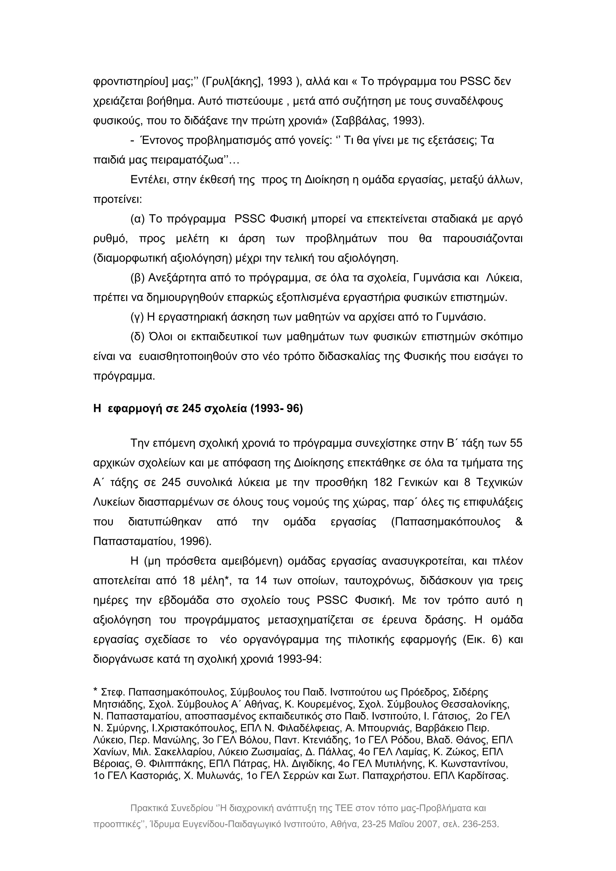 Πρακτικά Συνεδρίου ‘’Η διαχρονική ανάπτυξη της ΤΕΕ στον τόπο μας-Προβλήματα και
προοπτικές’’, Ίδρυμα Ευγενίδου-Παιδαγωγικό Ινστιτούτο, Αθήνα, 23-25 Μαΐου 2007, σελ. 236-253.
φροντιστηρίου] μας;’’ (Γρυλ[άκης], 1993 ), αλλά και « Το πρόγραμμα του PSSC δεν
χρειάζεται βοήθημα. Αυτό πιστεύουμε , μετά από συζήτηση με τους συναδέλφους
φυσικούς, που το διδάξανε την πρώτη χρονιά» (Σαββάλας, 1993).
- Έντονος προβληματισμός από γονείς: ‘’ Τι θα γίνει με τις εξετάσεις; Τα
παιδιά μας πειραματόζωα’’…
Εντέλει, στην έκθεσή της προς τη Διοίκηση η ομάδα εργασίας, μεταξύ άλλων,
προτείνει:
(α) Το πρόγραμμα PSSC Φυσική μπορεί να επεκτείνεται σταδιακά με αργό
ρυθμό, προς μελέτη κι άρση των προβλημάτων που θα παρουσιάζονται
(διαμορφωτική αξιολόγηση) μέχρι την τελική του αξιολόγηση.
(β) Ανεξάρτητα από το πρόγραμμα, σε όλα τα σχολεία, Γυμνάσια και Λύκεια,
πρέπει να δημιουργηθούν επαρκώς εξοπλισμένα εργαστήρια φυσικών επιστημών.
(γ) Η εργαστηριακή άσκηση των μαθητών να αρχίσει από το Γυμνάσιο.
(δ) Όλοι οι εκπαιδευτικοί των μαθημάτων των φυσικών επιστημών σκόπιμο
είναι να ευαισθητοποιηθούν στο νέο τρόπο διδασκαλίας της Φυσικής που εισάγει το
πρόγραμμα.
Η εφαρμογή σε 245 σχολεία (1993- 96)
Την επόμενη σχολική χρονιά το πρόγραμμα συνεχίστηκε στην Β΄ τάξη των 55
αρχικών σχολείων και με απόφαση της Διοίκησης επεκτάθηκε σε όλα τα τμήματα της
Α΄ τάξης σε 245 συνολικά λύκεια με την προσθήκη 182 Γενικών και 8 Τεχνικών
Λυκείων διασπαρμένων σε όλους τους νομούς της χώρας, παρ΄ όλες τις επιφυλάξεις
που διατυπώθηκαν από την ομάδα εργασίας (Παπασημακόπουλος &
Παπασταματίου, 1996).
Η (μη πρόσθετα αμειβόμενη) ομάδας εργασίας ανασυγκροτείται, και πλέον
αποτελείται από 18 μέλη*, τα 14 των οποίων, ταυτοχρόνως, διδάσκουν για τρεις
ημέρες την εβδομάδα στο σχολείο τους PSSC Φυσική. Με τον τρόπο αυτό η
αξιολόγηση του προγράμματος μετασχηματίζεται σε έρευνα δράσης. Η ομάδα
εργασίας σχεδίασε το νέο οργανόγραμμα της πιλοτικής εφαρμογής (Εικ. 6) και
διοργάνωσε κατά τη σχολική χρονιά 1993-94:
* Στεφ. Παπασημακόπουλος, Σύμβουλος του Παιδ. Ινστιτούτου ως Πρόεδρος, Σιδέρης
Μητσιάδης, Σχολ. Σύμβουλος Α΄ Αθήνας, Κ. Κουρεμένος, Σχολ. Σύμβουλος Θεσσαλονίκης,
Ν. Παπασταματίου, αποσπασμένος εκπαιδευτικός στο Παιδ. Ινστιτούτο, Ι. Γάτσιος, 2ο ΓΕΛ
Ν. Σμύρνης, I.Χριστακόπουλος, ΕΠΛ Ν. Φιλαδέλφειας, Α. Μπουρνιάς, Βαρβάκειο Πειρ.
Λύκειο, Περ. Μανώλης, 3ο ΓΕΛ Βόλου, Παντ. Κτενιάδης, 1ο ΓΕΛ Ρόδου, Βλαδ. Θάνος, ΕΠΛ
Χανίων, Μιλ. Σακελλαρίου, Λύκειο Ζωσιμαίας, Δ. Πάλλας, 4ο ΓΕΛ Λαμίας, Κ. Ζώκος, ΕΠΛ
Βέροιας, Θ. Φιλιππάκης, ΕΠΛ Πάτρας, Ηλ. Διγιδίκης, 4ο ΓΕΛ Μυτιλήνης, Κ. Κωνσταντίνου,
1ο ΓΕΛ Καστοριάς, Χ. Μυλωνάς, 1ο ΓΕΛ Σερρών και Σωτ. Παπαχρήστου. ΕΠΛ Καρδίτσας.
 