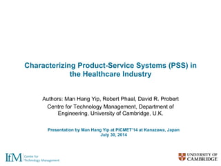 Characterizing Product-Service Systems (PSS) in
the Healthcare Industry
Authors: Man Hang Yip, Robert Phaal, David R. Probert
Centre for Technology Management, Department of
Engineering, University of Cambridge, U.K.
Presentation by Man Hang Yip at PICMET’14 at Kanazawa, Japan
July 30, 2014
 