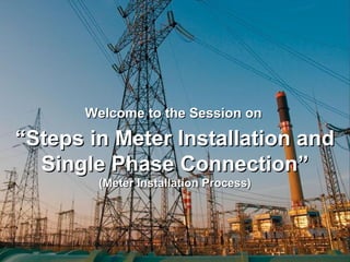 Welcome to the Session onWelcome to the Session on
““Steps in Meter Installation andSteps in Meter Installation and
Single Phase ConnectionSingle Phase Connection””
(Meter Installation Process)(Meter Installation Process)
 