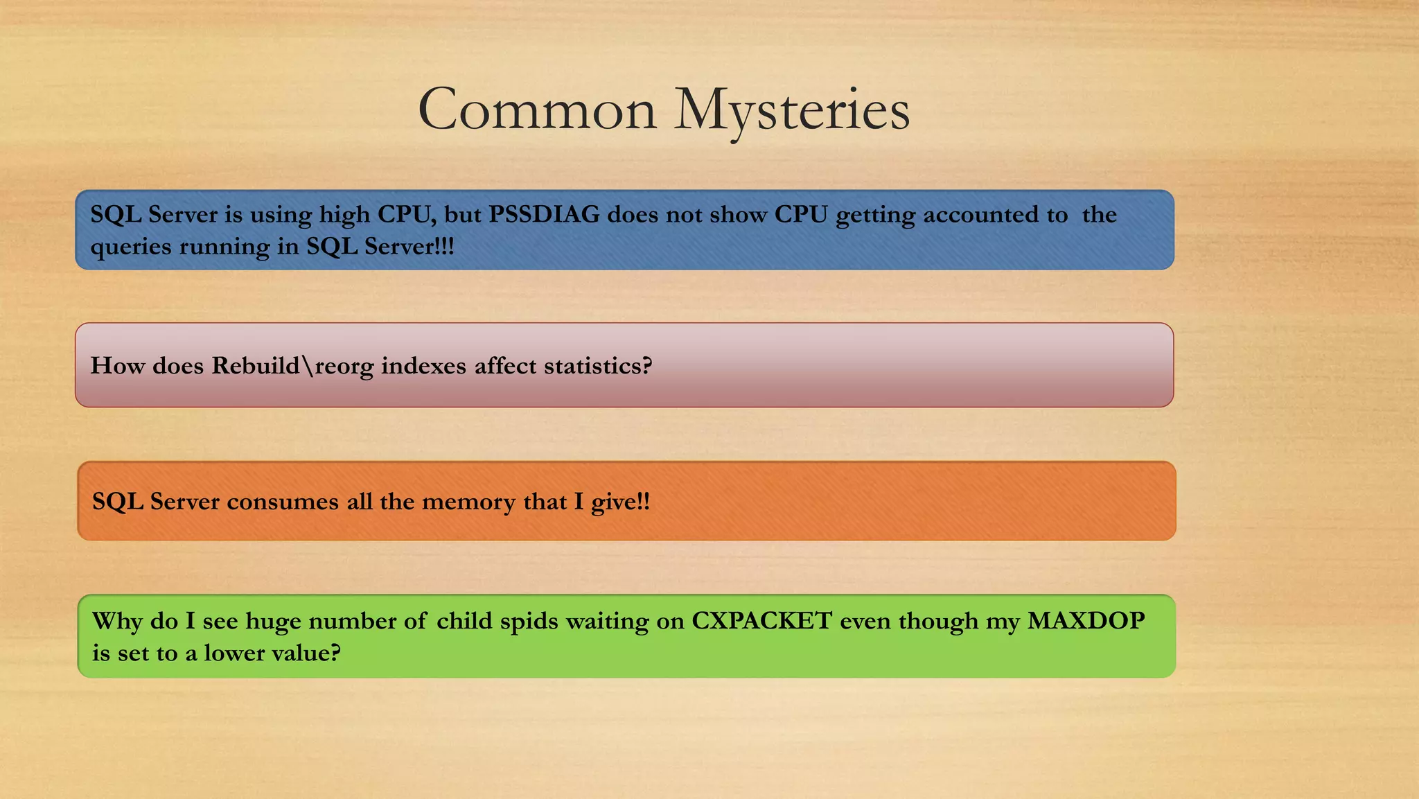 Common Mysteries
SQL Server is using high CPU, but PSSDIAG does not show CPU getting accounted to the
queries running in SQL Server!!!
How does Rebuildreorg indexes affect statistics?
SQL Server consumes all the memory that I give!!
Why do I see huge number of child spids waiting on CXPACKET even though my MAXDOP
is set to a lower value?
 