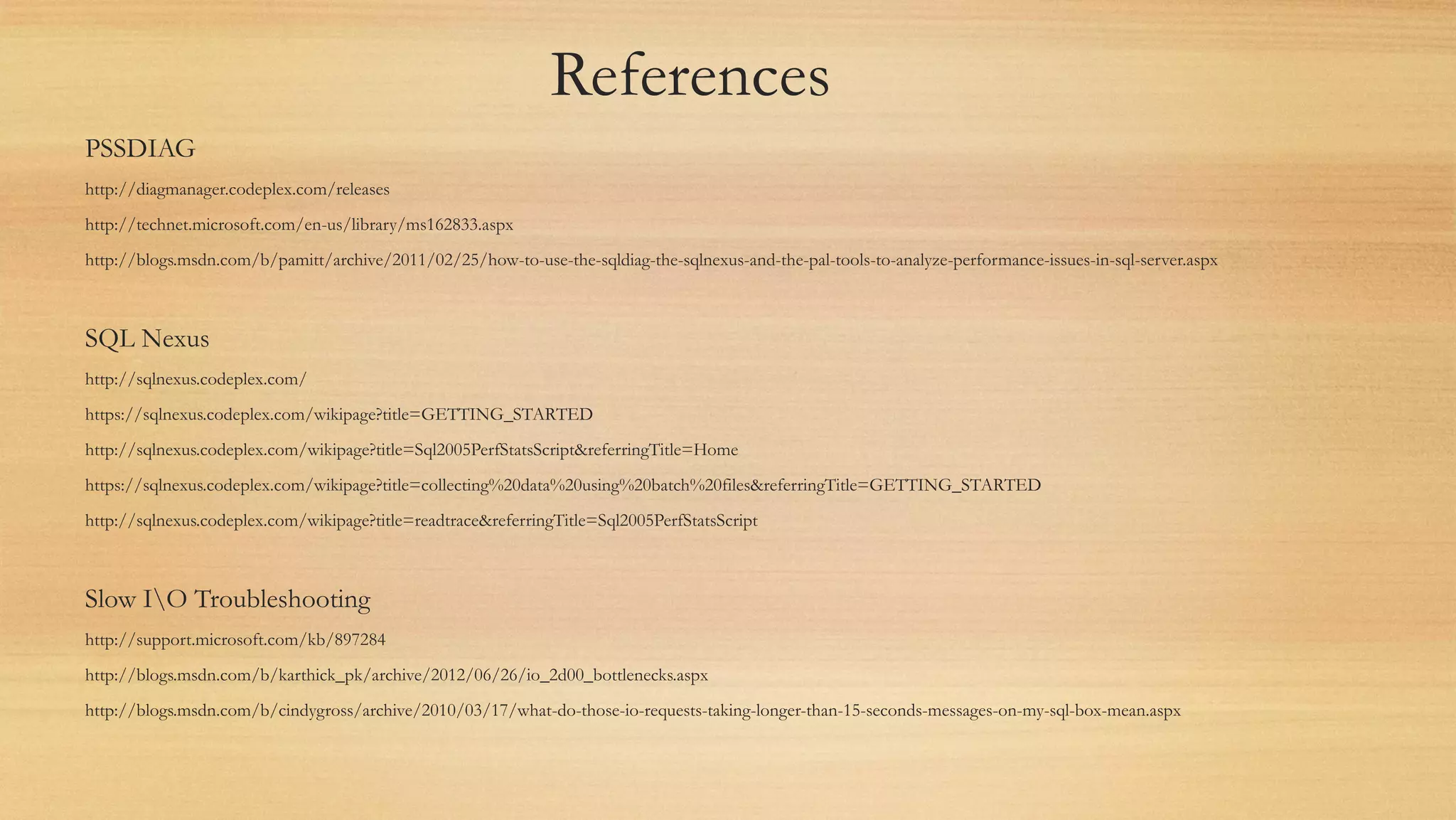 References
PSSDIAG
http://diagmanager.codeplex.com/releases
http://technet.microsoft.com/en-us/library/ms162833.aspx
http://blogs.msdn.com/b/pamitt/archive/2011/02/25/how-to-use-the-sqldiag-the-sqlnexus-and-the-pal-tools-to-analyze-performance-issues-in-sql-server.aspx
SQL Nexus
http://sqlnexus.codeplex.com/
https://sqlnexus.codeplex.com/wikipage?title=GETTING_STARTED
http://sqlnexus.codeplex.com/wikipage?title=Sql2005PerfStatsScript&referringTitle=Home
https://sqlnexus.codeplex.com/wikipage?title=collecting%20data%20using%20batch%20files&referringTitle=GETTING_STARTED
http://sqlnexus.codeplex.com/wikipage?title=readtrace&referringTitle=Sql2005PerfStatsScript
Slow IO Troubleshooting
http://support.microsoft.com/kb/897284
http://blogs.msdn.com/b/karthick_pk/archive/2012/06/26/io_2d00_bottlenecks.aspx
http://blogs.msdn.com/b/cindygross/archive/2010/03/17/what-do-those-io-requests-taking-longer-than-15-seconds-messages-on-my-sql-box-mean.aspx
 