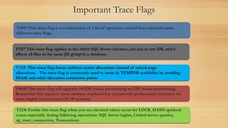 Important Trace Flags
T4199 This trace flag is a combination of a lot of optimizer related fixes released under
different trace flags.
T1236 Enable this trace flag when you see elevated values occur for LOCK_HASH spinlock
count especially during following operations: SQL Server logins, Linked server queries,
sp_reset_connection, Transactions
T1117 This trace flag applies to the entire SQL Server instance, not just to one DB, and it
affects all files in the same file group in a database.
T1118 This trace flag forces uniform extent allocations instead of mixed page
allocations. The trace flag is commonly used to assist in TEMPDB scalability by avoiding
SGAM and other allocation contention points
T8048 This trace flag will upgrade NODE based partitioning to CPU based partitioning.
Remember this requires more memory overhead but can provide performance increases on
these highly transactional OLTP systems.
 