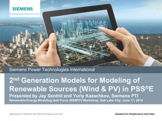 Answers for infrastructure and cities.
Restricted © Siemens AG 2014 All rights reserved.
September 2002
2nd Generation Models for Modeling of
Renewable Sources (Wind & PV) in PSS®E
Presented by Jay Senthil and Yuriy Kazachkov, Siemens PTI
Renewable Energy Modeling task Force (REMTF) Workshop, Salt Lake City, June 17, 2014
Siemens Power Technologies International
 