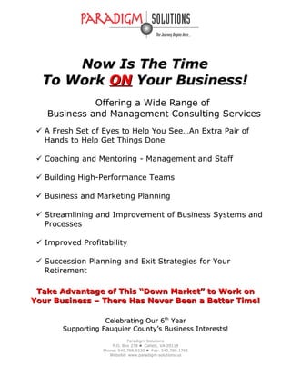 Now Is The TimeNow Is The Time
To WorkTo Work ONON Your Business!Your Business!
Offering a Wide Range of
Business and Management Consulting Services
 A Fresh Set of Eyes to Help You See…An Extra Pair of
Hands to Help Get Things Done
 Coaching and Mentoring - Management and Staff
 Building High-Performance Teams
 Business and Marketing Planning
 Streamlining and Improvement of Business Systems and
Processes
 Improved Profitability
 Succession Planning and Exit Strategies for Your
Retirement
Take Advantage of This “Down Market” to Work onTake Advantage of This “Down Market” to Work on
Your Business – There Has Never Been a Better Time!Your Business – There Has Never Been a Better Time!
Celebrating Our 6Celebrating Our 6thth
YearYear
Supporting Fauquier County’s Business Interests!Supporting Fauquier County’s Business Interests!
Paradigm Solutions
P.O. Box 278  Catlett, VA 20119
Phone: 540.788.9330  Fax: 540.788.1765
Website: www.paradigm-solutions.us
 