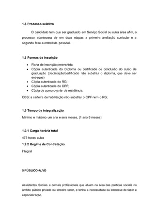 1.8 Processo seletivo
O candidato tem que ser graduado em Serviço Social ou outra área afim, o
processo acontecera de em duas etapas a primeira avaliação curricular e a
segunda fase a entrevista pessoal.
1.8 Formas de inscrição
 Ficha de inscrição preenchida
 Cópia autenticada do Diploma ou certificado de conclusão do curso de
graduação (declaraçãocertificado não substitui o diploma, que deve ser
entregue)
 Cópia autenticada do RG;
 Cópia autenticada do CPF;
 Cópia de comprovante de residência;
OBS: a carteira de habilitação não substitui o CPF nem o RG;
1.9 Tempo de integralização
Mínimo e máximo um ano e seis meses, (1 ano 6 meses)
1.9.1 Carga horária total
475 horas aulas
1.9.2 Regime de Contratação
Integral
5 PÚBLICO-ALVO
Assistentes Sociais e demais profissionais que atuam na área das políticas sociais no
âmbito público privado ou terceiro setor, e tenha a necessidade ou interesse de fazer a
especialização.
 