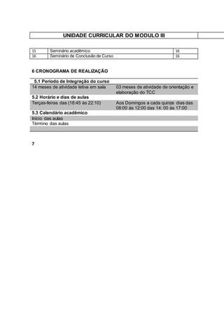 UNIDADE CURRICULAR DO MODULO III
15 Seminário acadêmico 16
16 Seminário de Conclusão de Curso 16
6 CRONOGRAMA DE REALIZAÇÃO
5.1 Período de Integração do curso
14 meses de atividade letiva em sala 03 meses de atividade de orientação e
elaboração do TCC
5.2 Horário e dias de aulas
Terças-feiras das (18:45 às 22:10) Aos Domingos a cada quinze dias das
08:00 às 12:00 das 14: 00 às 17:00
5.3 Calendário acadêmico
Início das aulas
Término das aulas
7
 