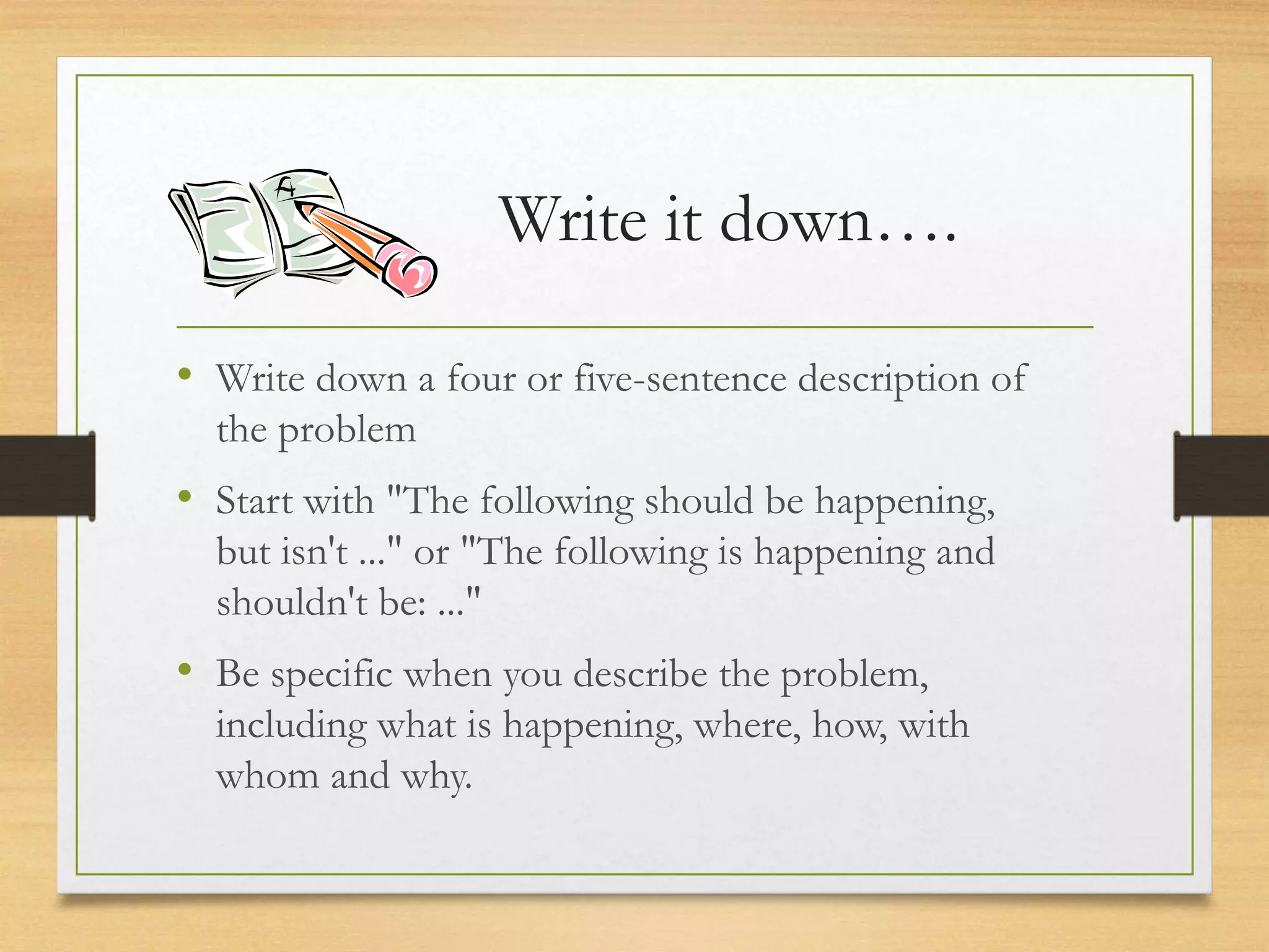 Write it down….
• Write down a four or five-sentence description of
the problem
• Start with "The following should be happening,
but isn't ..." or "The following is happening and
shouldn't be: ..."
• Be specific when you describe the problem,
including what is happening, where, how, with
whom and why.
 