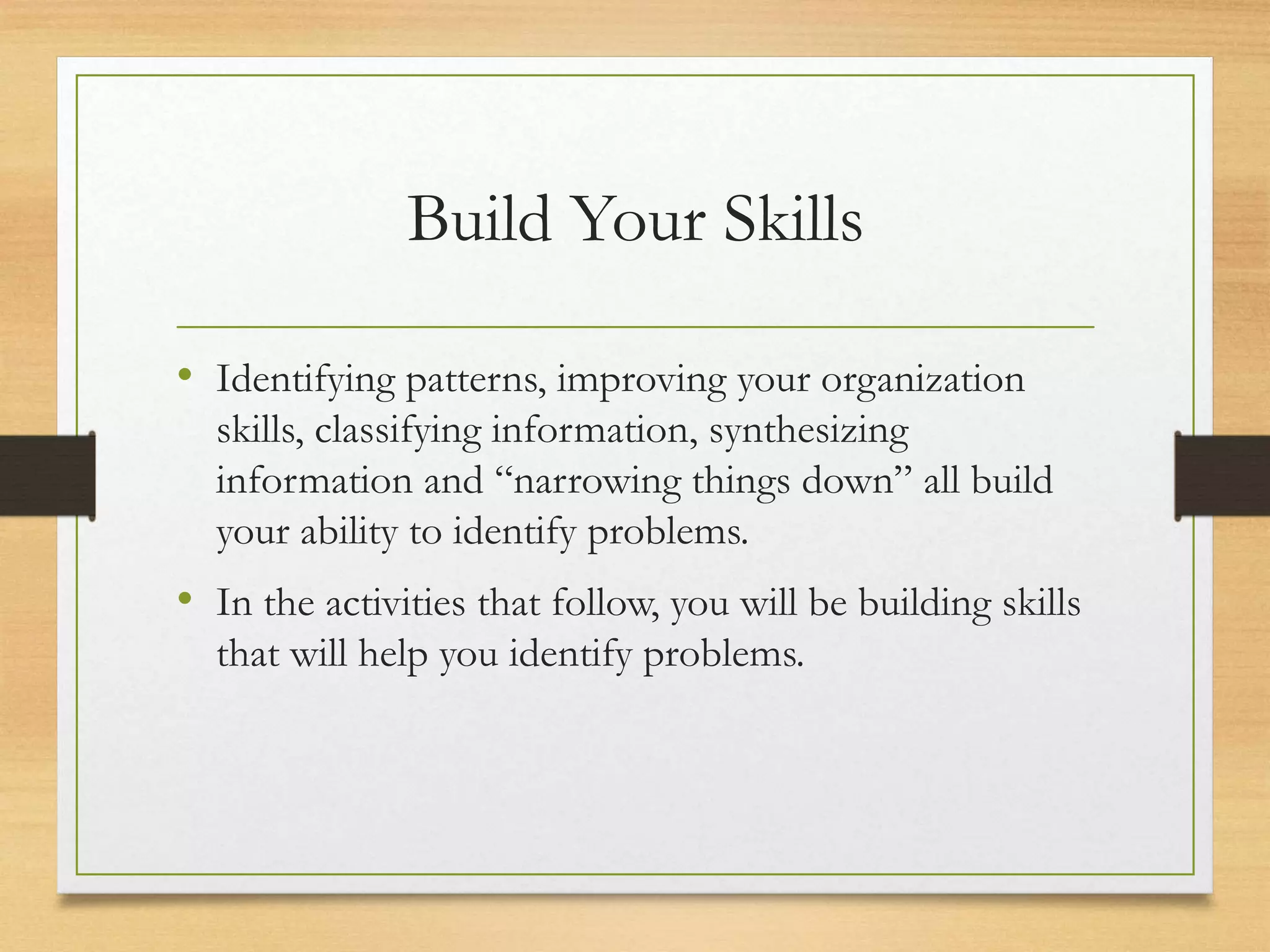 Build Your Skills
• Identifying patterns, improving your organization
skills, classifying information, synthesizing
information and “narrowing things down” all build
your ability to identify problems.
• In the activities that follow, you will be building skills
that will help you identify problems.
 
