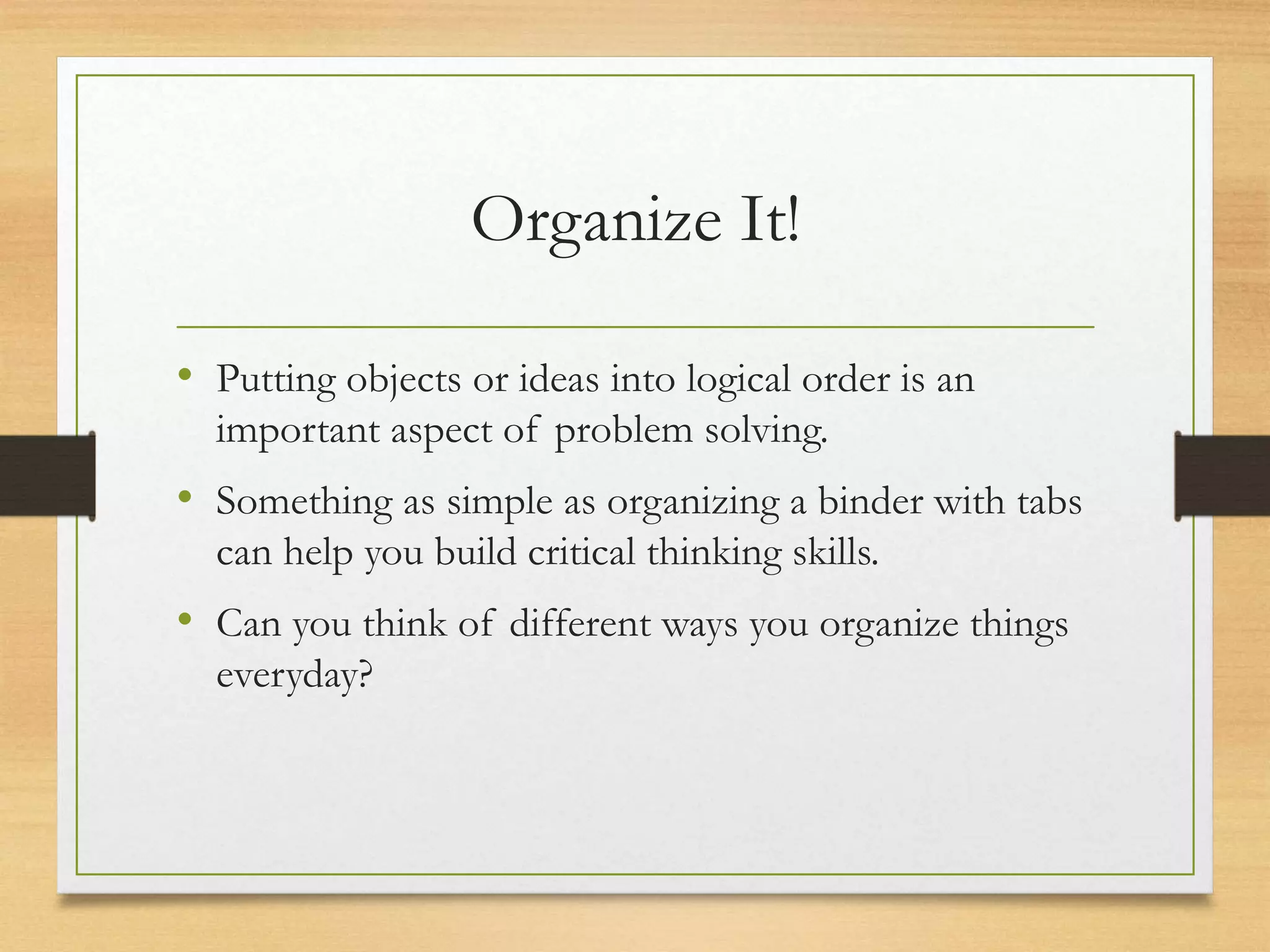 Organize It!
• Putting objects or ideas into logical order is an
important aspect of problem solving.
• Something as simple as organizing a binder with tabs
can help you build critical thinking skills.
• Can you think of different ways you organize things
everyday?
 