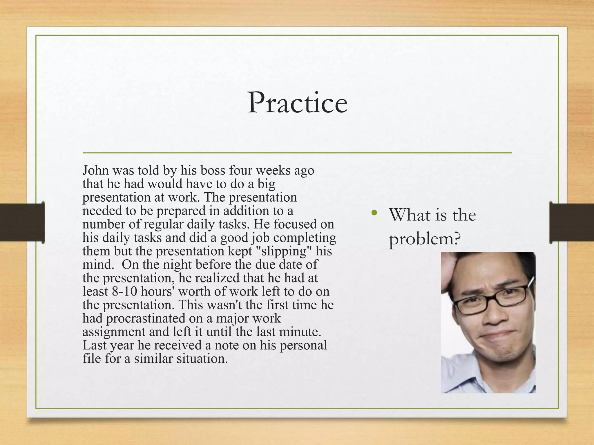 Practice
John was told by his boss four weeks ago
that he had would have to do a big
presentation at work. The presentation
needed to be prepared in addition to a
number of regular daily tasks. He focused on
his daily tasks and did a good job completing
them but the presentation kept "slipping" his
mind. On the night before the due date of
the presentation, he realized that he had at
least 8-10 hours' worth of work left to do on
the presentation. This wasn't the first time he
had procrastinated on a major work
assignment and left it until the last minute.
Last year he received a note on his personal
file for a similar situation.
• What is the
problem?
 
