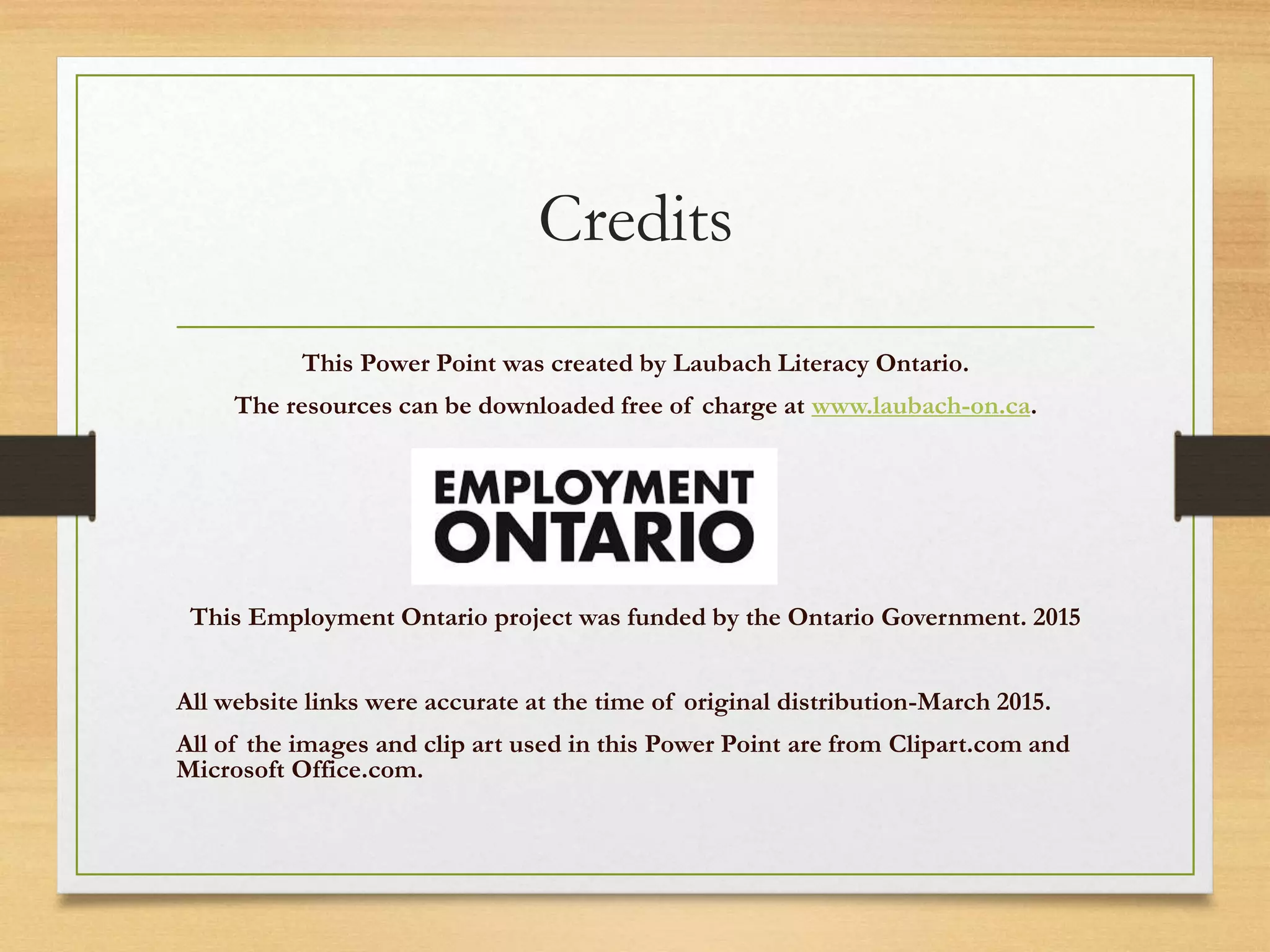 Credits
This Power Point was created by Laubach Literacy Ontario.
The resources can be downloaded free of charge at www.laubach-on.ca.
This Employment Ontario project was funded by the Ontario Government. 2015
All website links were accurate at the time of original distribution-March 2015.
All of the images and clip art used in this Power Point are from Clipart.com and
Microsoft Office.com.
 