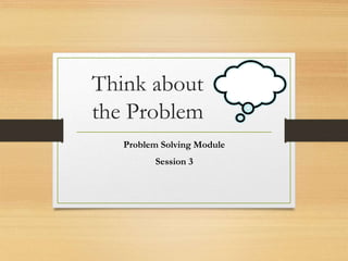 Think about
the Problem
Problem Solving Module
Session 3
 