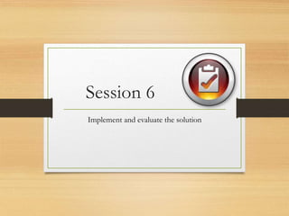 Session 6
Implement and evaluate the solution
 