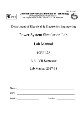 QMP 7.1 D/F
Channabasaveshwara Institute of Technology
(An ISO 9001:2015 Certified Institution)
NH 206 (B.H. Road), Gubbi, Tumkur – 572 216. Karnataka.
Department of Electrical & Electronics Engineering
Power System Simulation Lab
Lab Manual
10EEL78
B.E - VII Semester
Lab Manual 2017-18
Name : __________________________________________________
USN : ___________________________________________________
Batch : ___________________ Section : ________________
 